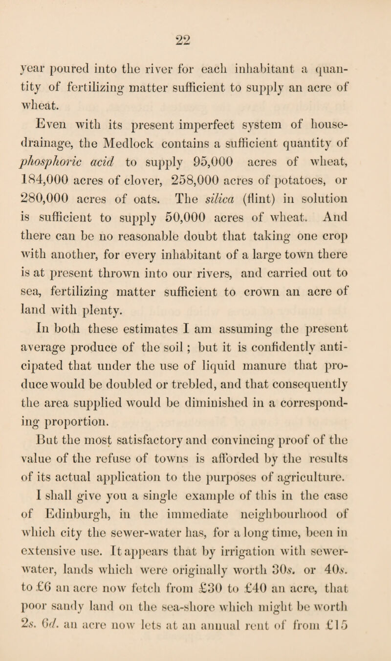 year poured into the river for each inhabitant a quan¬ tity of fertilizing* matter sufficient to supply an acre of wheat. Even with its present imperfect system of house- drainage, the Medlock contains a sufficient quantity of phosphoric acid to supply 95,000 acres of wheat, 184,000 acres of clover, 258,000 acres of potatoes, or 280,000 acres of oats. The silica (flint) in solution is sufficient to supply 50,000 acres of wheat. And there can be no reasonable doubt that taking one crop with another, for every inhabitant of a large town there is at present thrown into our rivers, and carried out to sea, fertilizing matter sufficient to crown an acre of land with plenty. In both these estimates I am assuming the present average produce of the soil; but it is confidently anti¬ cipated that under the use of liquid manure that pro¬ duce would be doubled or trebled, and that consequently the area supplied would be diminished in a correspond¬ ing proportion. But the most satisfactory and convincing proof of the value of the refuse of towns is afforded by the results of its actual application to the purposes of agriculture. I shall give you a single example of this in the case of Edinburgh, in the immediate neighbourhood of which city the sewer-water has, for a long time, been in extensive use. It appears that by irrigation with sewer- water, lands which were originally worth 3Os. or 40s. to £6 an acre now fetch from £30 to £40 an acre, that poor sandy land on the sea-sliore which might be worth 2s. GV. an acre now lets at an annual rent of from £15