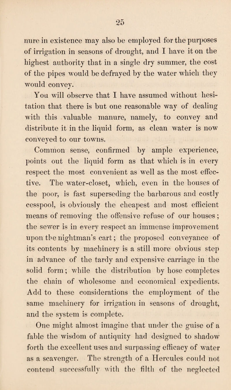 rmre in existence may also be employed for the purposes of irrigation in seasons of drought, and I have it on the highest authority that in a single dry summer, the cost of the pipes would be defrayed by the water which they would convey. You will observe that I have assumed without hesi¬ tation that there is but one reasonable way of dealing with this valuable manure, namely, to convey and distribute it in the liquid form, as clean water is now conveyed to our towns. Common sense, confirmed by ample experience, points out the liquid form as that which is in every respect the most convenient as well as the most effec¬ tive. The water-closet, which, even in the houses of the poor, is fast superseding the barbarous and costly cesspool, is obviously the cheapest and most efficient means of removing the offensive refuse of our houses ; the sewer is in every respect an immense improvement upon tbenightman’s cart; the proposed conveyance of its contents by machinery is a still more obvious step in advance of the tardy and expensive carriage in the solid form; while the distribution by hose completes the chain of wholesome and economical expedients. Add to these considerations the employment of the same machinery for irrigation in seasons of drought, and the system is complete. One might almost imagine that under the guise of a fable the wisdom of antiquity had designed to shadow forth the excellent uses and surpassing efficacy of water as a scavenger. The strength of a Hercules could not contend successfully with the filth of the neglected