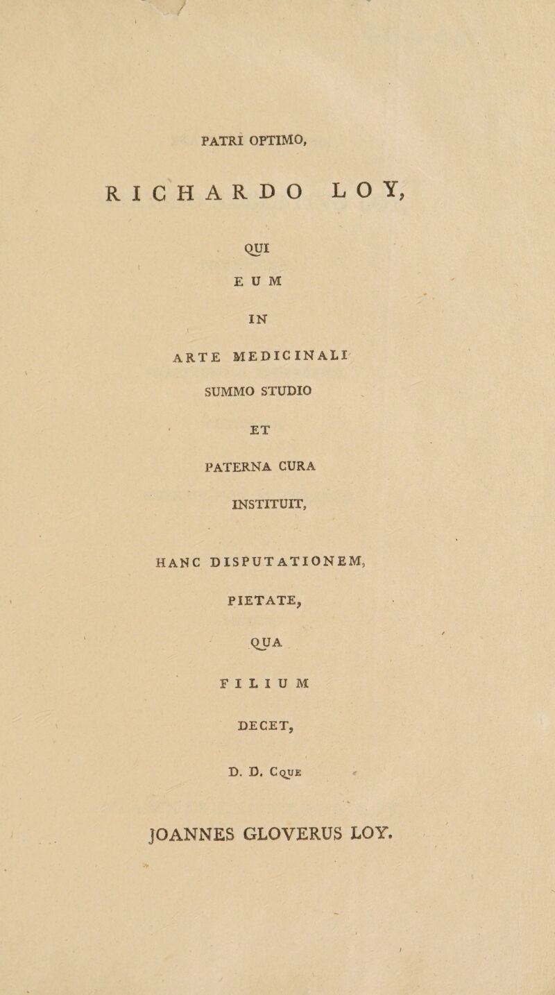 PATRI OPTIMO, RICHARDO LOY, QUI EUM IN I arte medicinali SUMMO STUDIO ET PATERNA CURA INSTITUIT, HANC DISPUTATIONEM, PIETATE, QUA FILIUM DECET, D. D. Cque JOANNES GLOVERUS LOY. /