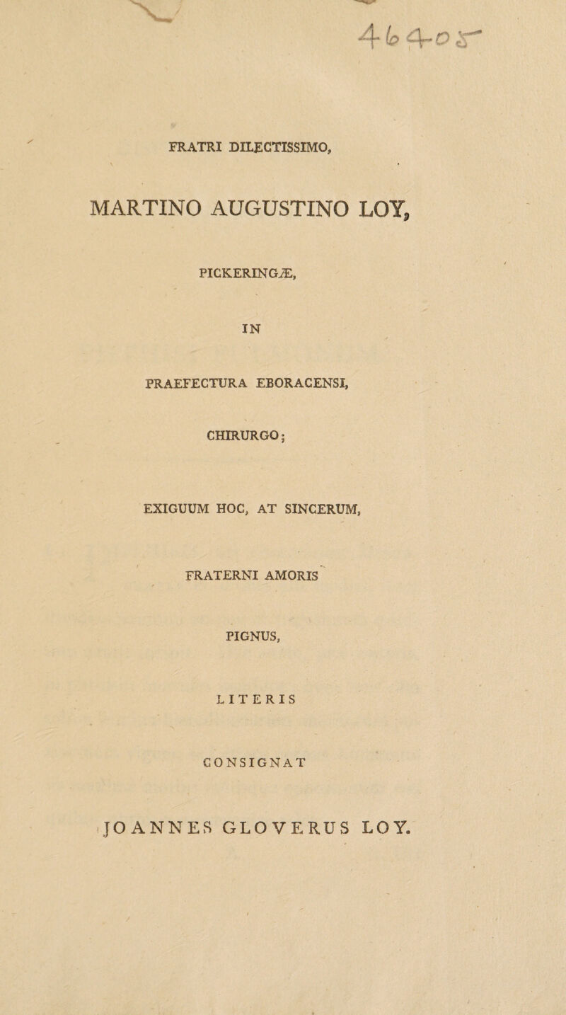 FRATRI DILECTISSIMO, «i MARTINO AUGUSTINO LOY, PICKERINGiE, IN PRAEFECTURA EBORAGENSI, CHIRURGO EXIGUUM HOC, AT SINCERUM, FRATERNI AMORIS PIGNUS, LITERIS CONSIGNAT JO ANNES GLO VERUS LOY.