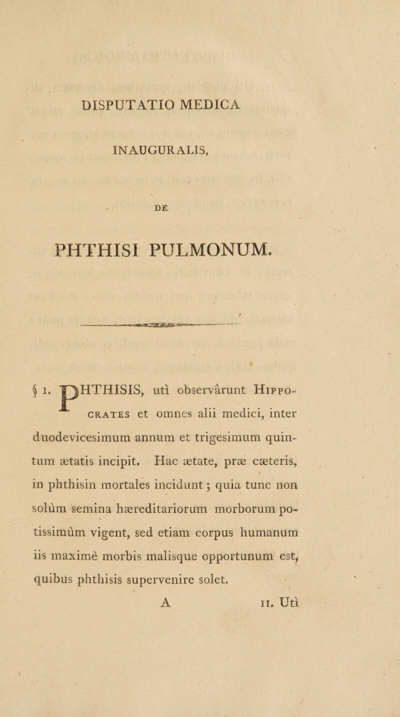 INAUGURALIS, DE PHTHISI PULMONUM, § i. HTHISIS, uti observarunt Hippo¬ crates et omnes alii medici, inter duodevicesimum annum et trigesimum quin¬ tum aetatis incipit. Hac aetate, prae caeteris, in phthisin mortales incidunt; quia tunc non solum semina haereditariorum morborum po¬ tissimum vigent, sed etiam corpus humanum iis maxime morbis malisque opportunum est, quibus phthisis supervenire solet. A