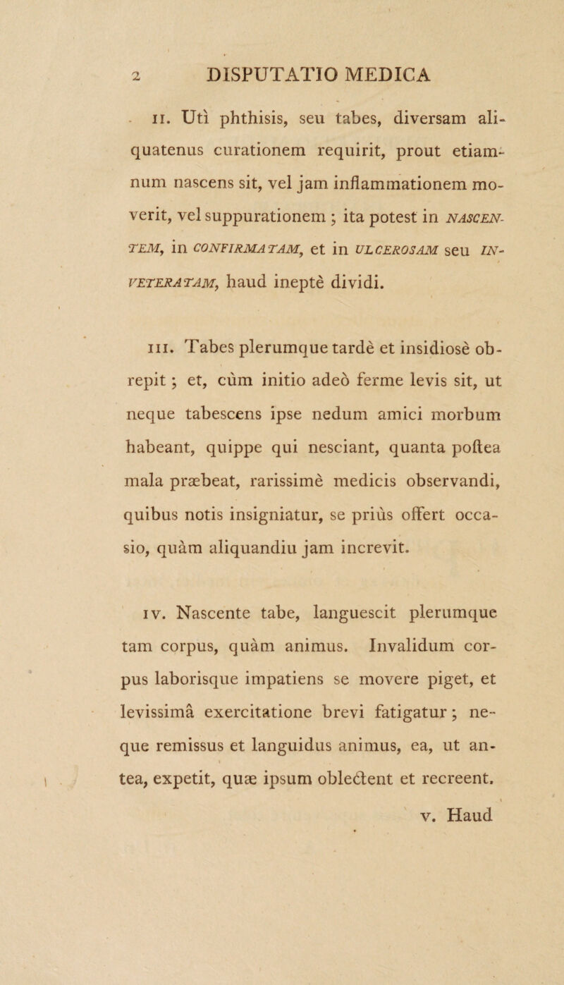 ii. Uti phthisis, seu tabes, diversam ali¬ quatenus curationem requirit, prout etiam- num nascens sit, vel jam inflammationem mo¬ verit, vel suppurationem ; ita potest in nascen¬ tem, in confirmatam, et in ulcerosam seu in¬ vetera tam, haud inepte dividi. iii. Tabes plerumque tarde et insidiose ob¬ repit ; et, cum initio adeo ferme levis sit, ut neque tabescens ipse nedum amici morbum habeant, quippe qui nesciant, quanta poftea mala praebeat, rarissime medicis observandi, quibus notis insigniatur, se prius offert occa¬ sio, quam aliquandiu jam increvit. « « iv. Nascente tabe, languescit plerumque tam corpus, quam animus. Invalidum cor¬ pus laborisque impatiens se movere piget, et levissima exercitatione brevi fatigatur; ne¬ que remissus et languidus animus, ea, ut an- t tea, expetit, quae ipsum obledfent et recreent. v. Haud