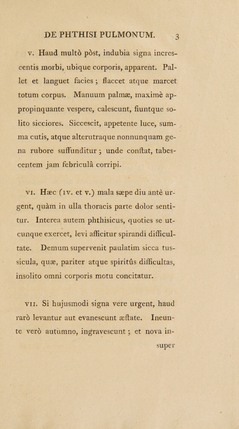 I DE PHTHISI PULMONUM. c v. Haud multo post, indubia signa incres¬ centis morbi, ubique corporis, apparent. Pal¬ let et languet facies; flaccet atque marcet totum corpus. Manuum palmae, maxime ap¬ propinquante vespere, calescunt, fiuntque so¬ lito sicciores. Siccescit, appetente luce, sum¬ ma cutis, atque alterutraque nonnunquam ge¬ na rubore suffunditur ; unde conflat, tabes¬ centem jam febricula corripi. vi. Haec (iv. et v.) mala saepe diu ante ur¬ gent, quam in ulla thoracis parte dolor senti¬ tur. Interea autem phthisicus, quoties se ut¬ cunque exercet, levi afficitur spirandi difficul¬ tate. Demum supervenit paulatim sicca tus¬ sicula, quae, pariter atque spiritus difficultas, insolito omni corporis motu concitatur. vii. Si hujusmodi signa vere urgent, haud raro levantur aut evanescunt aeflate. Ineun- te vero autumno, ingravescunt; et nova in¬ super