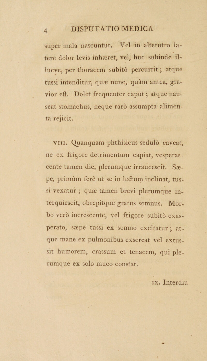 super mala nascuntur. Vel in alterutro la- % tere dolor levis inhaeret, vel, huc subinde il- lucve, per thoracem subito percurrit; atque tussi intenditur, quas nunc, quam antea, gra¬ vior eft. Dolet frequenter caput; atque nau- seait stomachus, neque raro assumpta alimen¬ ta rejicit. viii. Quanquam phthisicus sedulo caveat, ne ex frigore detrimentum capiat, vesperas¬ cente tamen die, plerumque irraucescit. Sae¬ pe, primum fere ut se in ledlum inclinat, tus¬ si vexatur • quae tamen brevi plerumque in¬ terquiescit, obrepitque gratus somnus. Mor¬ bo vero increscente, vel frigore subito exas- i perato, saepe tussi ex somno excitatur ; at¬ que mane ex pulmonibus exscreat vel extus¬ sit humorem, crassum et tenacem, qui ple¬ rumque ex solo muco constat. ix. Interdiu