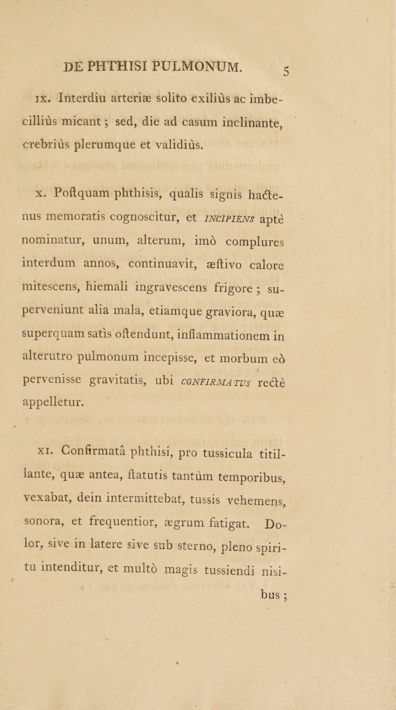 ix. Interdiu arteriae solito exilius ac imbe¬ cillius micant; sed, die ad casum inclinante, crebrius plerumque et validius. x. Poftquam phthisis, qualis signis hacte¬ nus memoratis cognoscitur, et incipiens apte nominatur, unum, alterum, imo complures interdum annos, continuavit, aeftivo calore mitescens, hiemali ingravescens frigore ; su¬ perveniunt alia mala, etiamque graviora, qu^ superquam satis ofiendunt, inflammationem in alterutro pulmonum incepisse, et morbum eo i pervenisse gravitatis, ubi confirmatus rede appelletur. xi. Confirmata phthisi, pro tussicula titil¬ lante, quae antea, ftatutis tantum temporibus, vexabat, dein intermittebat, tussis vehemens, sonora, et frequentior, aegrum fatigat. Do¬ lor, sive in latere sive sub sterno, pleno spiri¬ tu intenditur, et multo magis tussiendi nisi¬ bus ; i