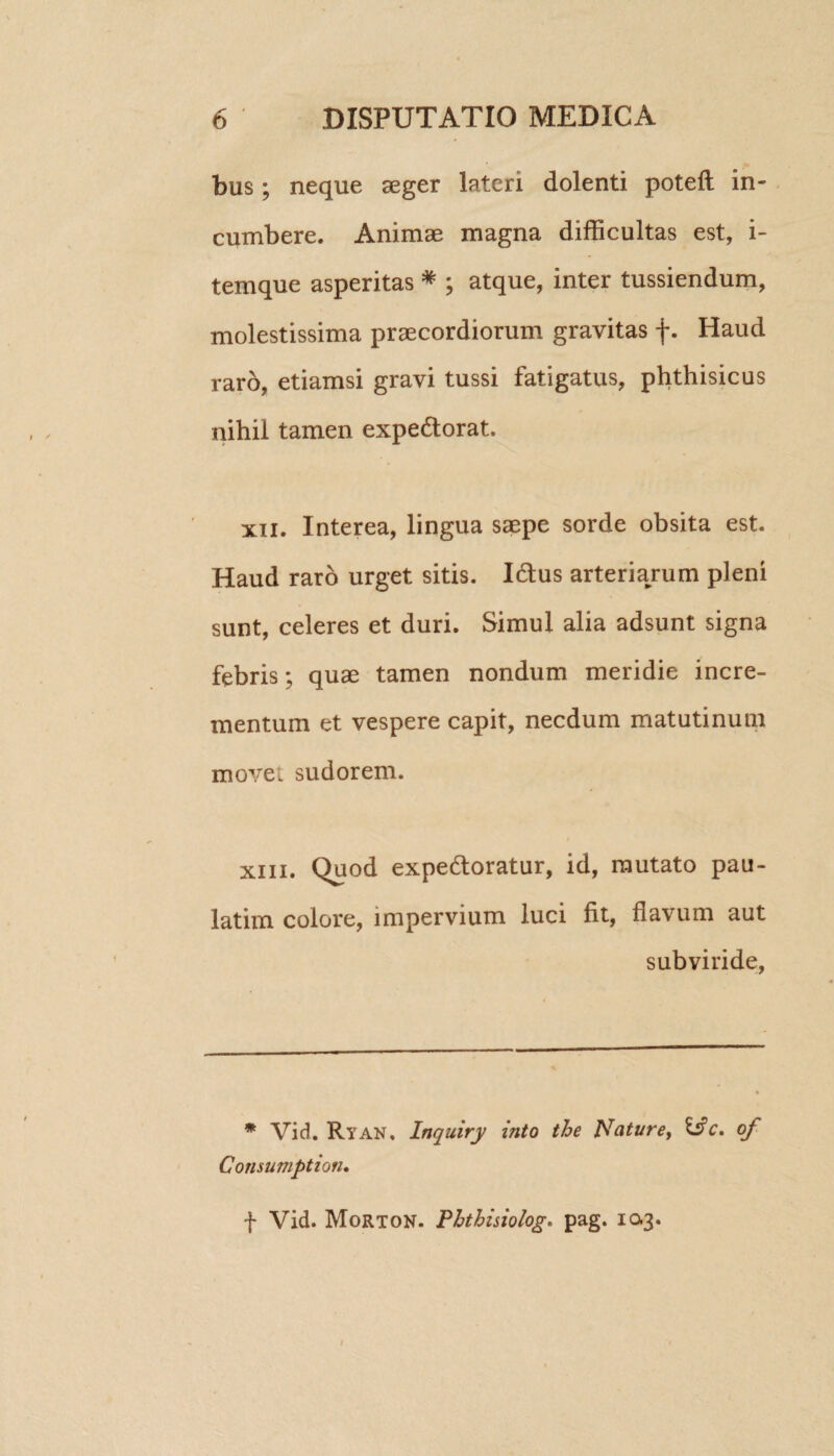 bus; neque aeger lateri dolenti poteft in¬ cumbere. Animae magna difficultas est, i- temque asperitas * ; atque, inter tussiendum, molestissima praecordiorum gravitas f. Haud raro, etiamsi gravi tussi fatigatus, phthisicus nihil tamen expectorat. xii. Interea, lingua saepe sorde obsita est. Haud raro urget sitis. ICtus arteriarum pleni sunt, celeres et duri. Simul alia adsunt signa febris; quae tamen nondum meridie incre¬ mentum et vespere capit, necdum matutinum movet sudorem. xm. Quod expeCtoratur, id, mutato pau- latim colore, impervium luci fit, flavum aut subviride, * Vid. Ryan. Inquiry into the Nature, &c. of Consumption• f Vid. Morton. Phthisiolog. pag. 10.3.