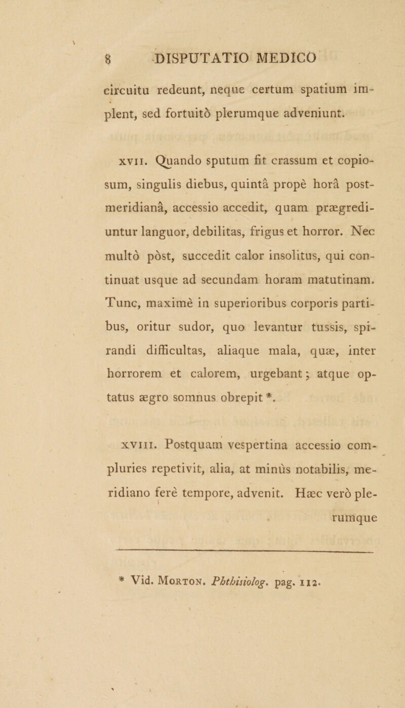 circuitu redeunt, neque certum spatium im¬ plent, sed fortuito plerumque adveniunt. xvii. Quando sputum fit crassum et copio¬ sum, singulis diebus, quinta prope hora post¬ meridiana, accessio accedit, quam praegredi- \ . | * untur languor, debilitas, frigus et horror. Nec multo post, succedit calor insolitus, qui con¬ tinuat usque ad secundam horam matutinam. Tunc, maxime in superioribus corporis parti¬ bus, oritur sudor, quo levantur tussis, spi¬ randi difficultas, aliaque mala, quae, inter horrorem et calorem, urgebant; atque op¬ tatus aegro somnus obrepit *. i _ t xvm. Postquam vespertina accessio com¬ pluries repetivit, alia, at minus notabilis, me¬ ridiano fere tempore, advenit. Haec vero ple¬ rumque