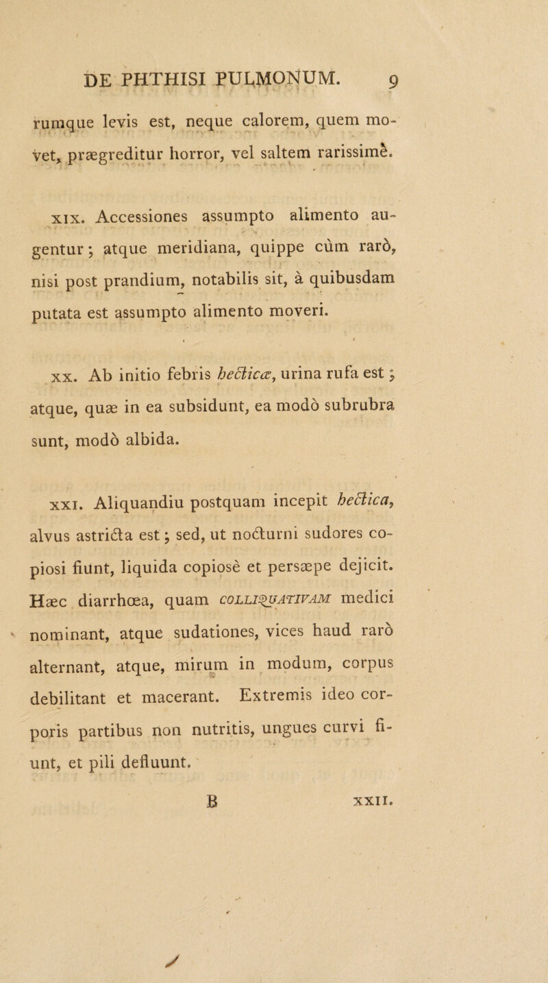 rumque levis est, neque calorem, quem mo¬ vet, praegreditur horror, vel saltem rarissimi. xix. Accessiones assumpto alimento au¬ gentur ; atque meridiana, quippe cum raro, nisi post prandium, notabilis sit, a quibusdam putata est assumpto alimento moveri. i » xx. Ab initio febris heclk<%, urina rufa est; atque, quae in ea subsidunt, ea modo subrubra sunt, modo albida. xxi. Aliquandiu postquam incepit heclica, alvus astri&a est; sed, ut no&urni sudores co¬ piosi fiunt, liquida copiose et persaepe dejicit. Haec diarrhoea, quam colliquativam medici nominant, atque sudationes, vices haud raro alternant, atque, mirum in modum, corpus debilitant et macerant. Extremis ideo cor¬ poris partibus non nutritis, ungues curvi fi¬ unt, et pili defluunt. B XXII.