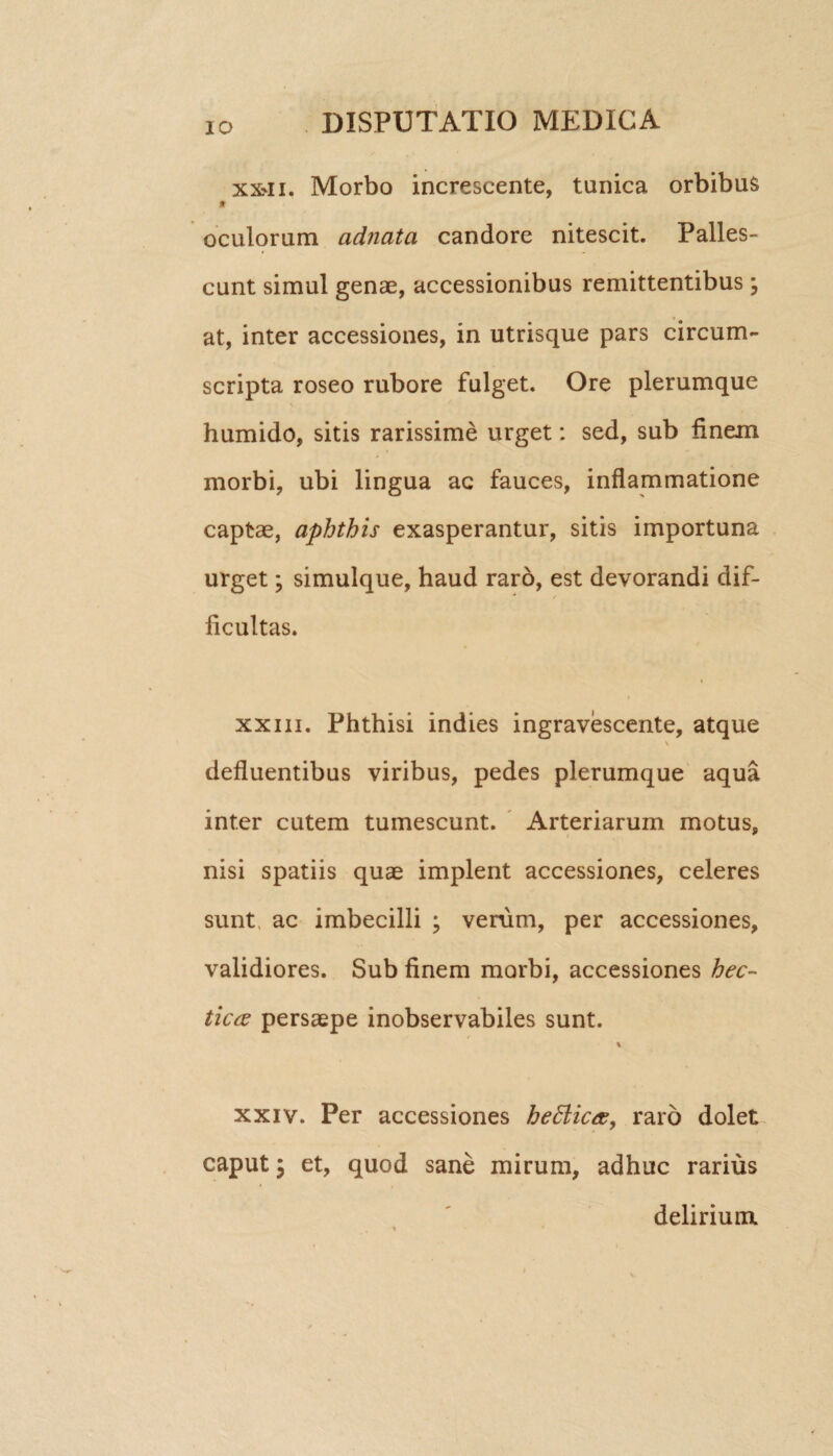 XX'H. Morbo increscente, tunica orbibus * oculorum adnata candore nitescit. Palles¬ cunt simul genae, accessionibus remittentibus \ at, inter accessiones, in utrisque pars circum¬ scripta roseo rubore fulget. Ore plerumque humido, sitis rarissime urget: sed, sub finem morbi, ubi lingua ac fauces, inflammatione captae, aphthis exasperantur, sitis importuna urget; simulque, haud raro, est devorandi dif¬ ficultas. xxiii. Phthisi indies ingravescente, atque defluentibus viribus, pedes plerumque aqua inter cutem tumescunt. Arteriarum motus, nisi spatiis quae implent accessiones, celeres sunt, ac imbecilli ; verum, per accessiones, validiores. Sub finem morbi, accessiones hec- tictf persaepe inobservabiles sunt. % xxiv. Per accessiones he£lic<x, raro dolet caput; et, quod sane mirum, adhuc rarius delirium