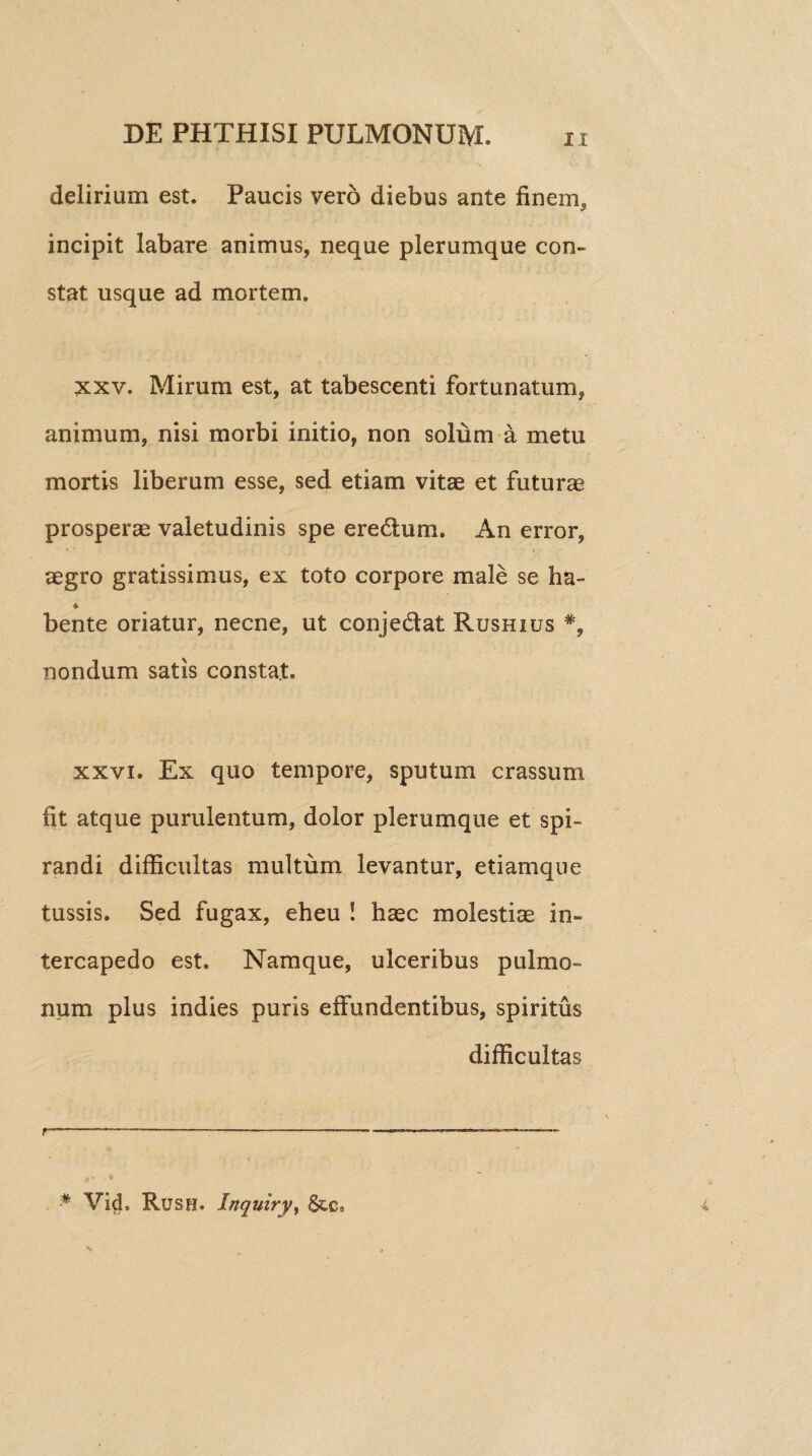 delirium est. Paucis vero diebus ante finem* incipit labare animus, neque plerumque con¬ stat usque ad mortem. xxv. Mirum est, at tabescenti fortunatum, animum, nisi morbi initio, non solum a metu mortis liberum esse, sed etiam vitas et futurae prosperae valetudinis spe eredum. An error, aegro gratissimus, ex toto corpore male se ha- * bente oriatur, necne, ut conjedat Rushius *9 nondum satis constat. xxvi. Ex quo tempore, sputum crassum fit atque purulentum, dolor plerumque et spi¬ randi difficultas multum levantur, etiamque tussis. Sed fugax, eheu ! haec molestiae in¬ tercapedo est. Namque, ulceribus pulmo¬ num plus indies puris effundentibus, spiritus difficultas * Vid. Ruse. Inquiry, &c9 r