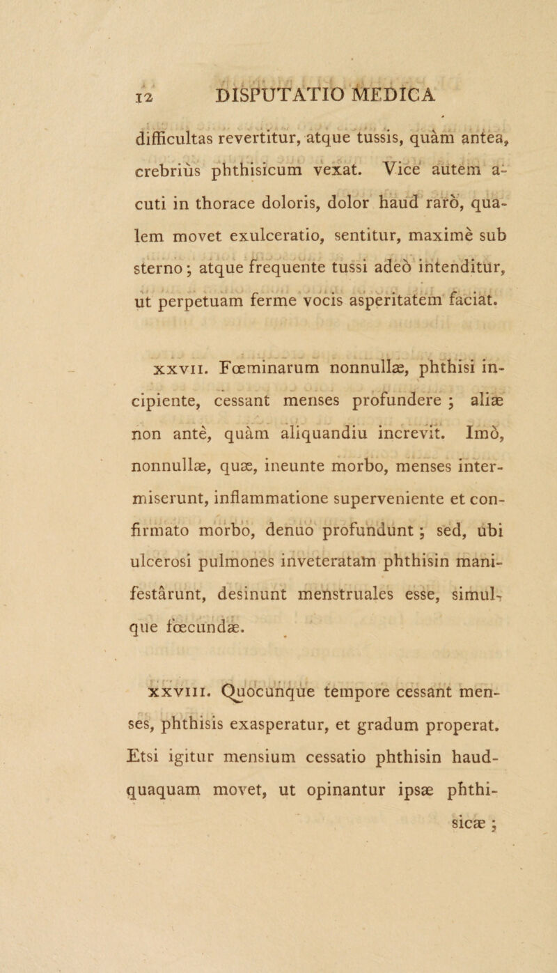 A difficultas revertitur, atque tussis, quam antea, crebrius phthisicum vexat. Vice autem a- cuti in thorace doloris, dolor haud raro, qua¬ lem movet exulceratio, sentitur, maxime sub sterno; atque frequente tussi adeo intenditur, ut perpetuam ferme vocis asperitatem faciat. xxvii. Fceminarum nonnullas, phthisi in- \ cipiente, cessant menses profundere ; aliae non ante, quam aliquandiu increvit. Imo, nonnullae, quae, ineunte morbo, menses inter¬ miserunt, inflammatione superveniente et con¬ firmato morbo, denuo profundunt; sed, ubi ulcerosi pulmones inveteratam phthisin mani¬ festarunt, desinunt menstruales esse, simula que fcecundae. xxviii. Quocunque tempore cessant men- rj < { • ? .* \ 1*? - . • * ses, phthisis exasperatur, et gradum properat. Etsi igitur mensium cessatio phthisin haud- quaquam movet, ut opinantur ipsae phthi¬ sicae ;