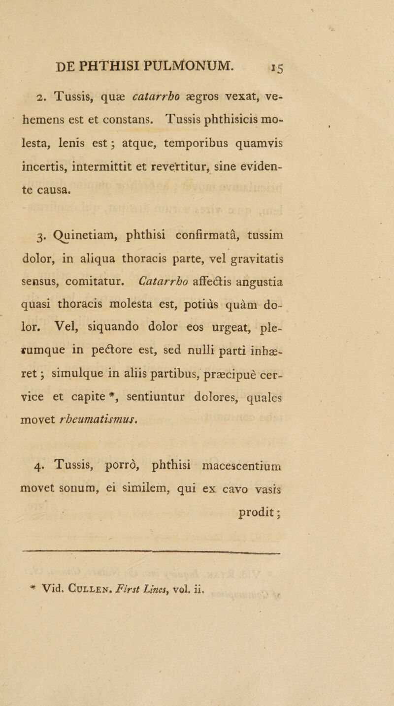 2. Tussis, quae catarrho aegros vexat, ve¬ hemens est et constans. Tussis phthisicis mo¬ lesta, lenis est; atque, temporibus quamvis incertis, intermittit et revertitur, sine eviden- te causa. 3. Qninetiam, phthisi confirmata, tussim dolor, in aliqua thoracis parte, vel gravitatis sensus, comitatur. Catarrho affedis angustia quasi thoracis molesta est, potius quam do¬ lor. Vel, siquando dolor eos urgeat, ple¬ rumque in pedore est, sed nulli parti inhae¬ ret ; simulque in aliis partibus, prascipue cer¬ vice et capite *, sentiuntur dolores, quales movet rheumatismus, 4. Tussis, porro, phthisi macescentium movet sonum, ei similem, qui ex cavo vasis prodit: * Vid, Cullen. First Lines, Vol. ii.