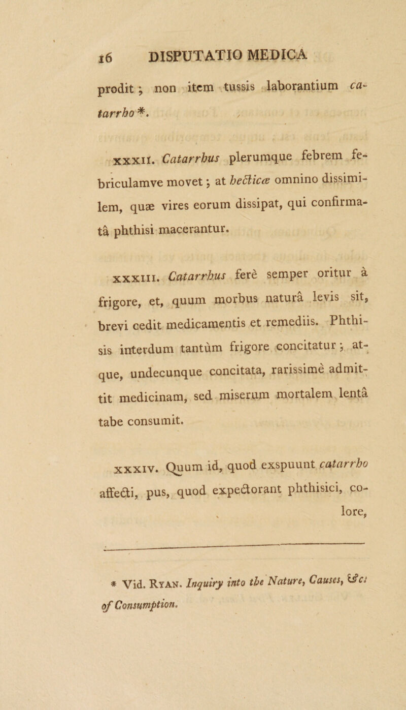 prodit ; non item tussis laborantium ea» tarrho *. xxxil. Catarrhus plerumque febrem fe- briculamve movet \ at hecliecu omnino dissimi- lem, quae vires eorum dissipat, qui confirma¬ ta phthisi macerantur. xxxiii. Catarrhus fere semper oritur a frigore, et, quum morbus natura levis sit, brevi cedit medicamentis et remediis. Phthi¬ sis interdum tantum frigore concitatur , at¬ que, undecunque concitata, rarissime admit¬ tit medicinam, sed miserum mortalem lenta tabe consumit. xxxiv. Quum id, quod exspuunt catarrho affe&i, pus, quod expe&orant phthisici, co¬ lore, * Vid. Ryan. Inquiry into the Nature, Causes, 1£cj of Consumption,