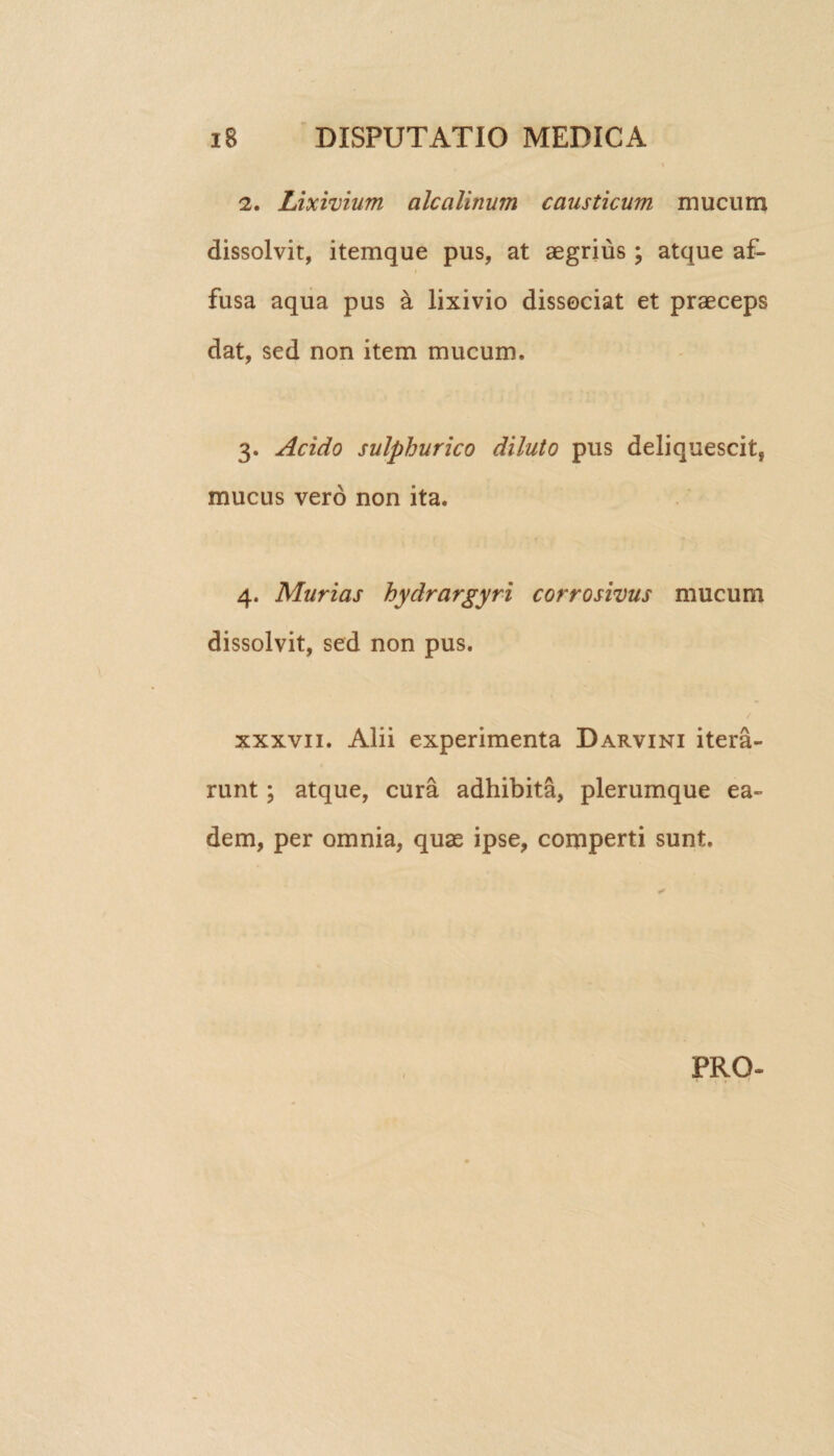 2. Lixivium alcalinum causticum mucum dissolvit, itemque pus, at aegrius ; atque af¬ fusa aqua pus a lixivio dissociat et praeceps dat, sed non item mucum. 3. Acido sulphurico diluto pus deliquescit, mucus vero non ita. 4. Murias hydrargyri corrosivus mucum dissolvit, sed non pus. xxxvn. Alii experimenta Darvini itera¬ runt ; atque, cura adhibita, plerumque ea¬ dem, per omnia, quae ipse, comperti sunt. PRO-