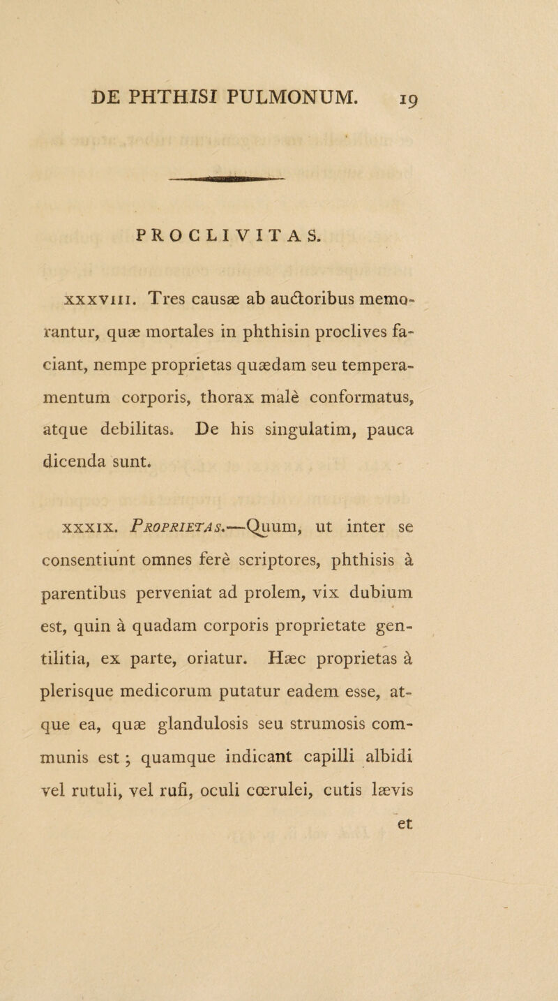 PROCLIVITAS. xxxviii. Tres causae ab audtoribus memo¬ rantur, quae mortales in phthisin proclives fa¬ ciant, nempe proprietas quaedam seu tempera¬ mentum corporis, thorax male conformatus, atque debilitas. De his singulatim, pauca dicenda sunt. xxxix. Proprietas,—Quum, ut inter se consentiunt omnes fere scriptores, phthisis a parentibus perveniat ad prolem, vix dubium est, quin a quadam corporis proprietate gen¬ tilitia, ex parte, oriatur. Haec proprietas a plerisque medicorum putatur eadem esse, at¬ que ea, quae glandulosis seu strumosis com¬ munis est; quamque indicant capilli albidi vel rutuli, vel rufi, oculi coerulei, cutis laevis et