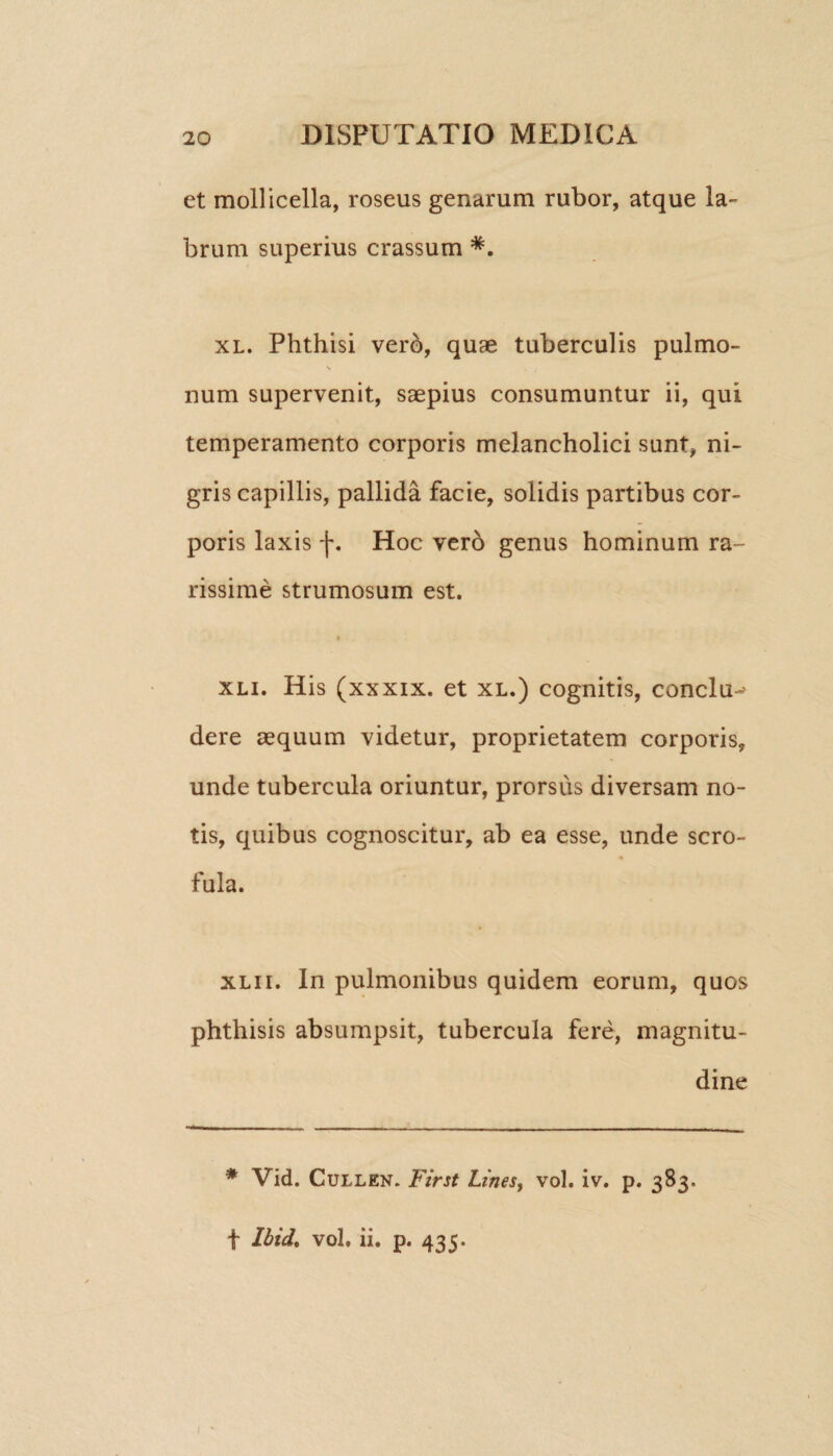 et mollicella, roseus genarum rubor, atque la¬ brum superius crassum *. xl. Phthisi vero, quae tuberculis pulmo- num supervenit, saepius consumuntur ii, qui temperamento corporis melancholici sunt, ni¬ gris capillis, pallida facie, solidis partibus cor¬ poris laxis f. Hoc vero genus hominum ra¬ rissime strumosum est. « xli. His (xxxix. et xl.) cognitis, conclu-> dere aequum videtur, proprietatem corporis, unde tubercula oriuntur, prorsus diversam no¬ tis, quibus cognoscitur, ab ea esse, unde scro- fula. xli i. In pulmonibus quidem eorum, quos phthisis absumpsit, tubercula fere, magnitu¬ dine * Vid. Cullen. First Lines, vol. iv. p. 383. f Ibid% vol. ii. p. 435.