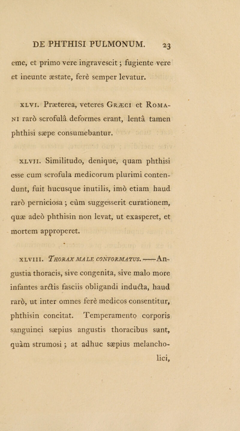 eme, et primo vere ingravescit; fugiente vere et ineunte aestate, fere semper levatur. xlvi. Praeterea, veteres Grjeci et Roma- • **N ni raro scrofula deformes erant, lenta tamen phthisi saepe consumebantur. xlvji. Similitudo, denique, quam phthisi esse cum scrofula medicorum plurimi conten¬ dunt, fuit hucusque inutilis, imo etiam haud raro perniciosa; cum suggesserit curationem, * quae adeo phthisin non levat, ut exasperet, et mortem approperet. * x l vi 11. Tkorax ma le conforma tus. — An¬ gustia thoracis, sive congenita, sive malo more infantes ardtis fasciis obligandi indudta, haud raro, ut inter omnes fere medicos consentitur, phthisin concitat. Temperamento corporis sanguinei saepius angustis thoracibus sunt, quam strumosi; at adhuc saepius melancho¬ lici,