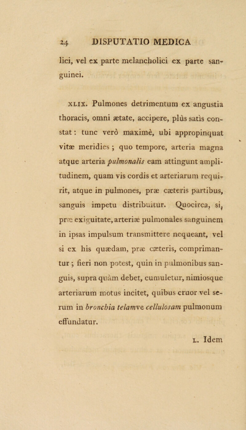 lici, vel ex parte melancholici ex parte san¬ guinei. xlix. Pulmones detrimentum ex angustia thoracis, omni aetate, accipere, plus satis con¬ stat : tunc vero maxime, ubi appropinquat vitse meridies ; quo tempore, arteria magna atque arteria pulmonalis eam attingunt ampli¬ tudinem, quam vis cordis et arteriarum requi¬ rit, atque in pulmones, prae caeteris partibus, sanguis impetu distribuitur. Quocirca, si? pr?e exiguitate, arteriae pulmonales sanguinem in ipsas impulsum transmittere nequeant, vel si ex his quaedam, prae caeteris, compriman¬ tur ; fieri non potest, quin in pulmonibus san¬ guis, supra quam debet, cumuletur, nimiosque arteriarum motus incitet, quibus eruor vel se¬ rum in bronchia telamvQ cellulosam pulmonum effundatur. l. Idem