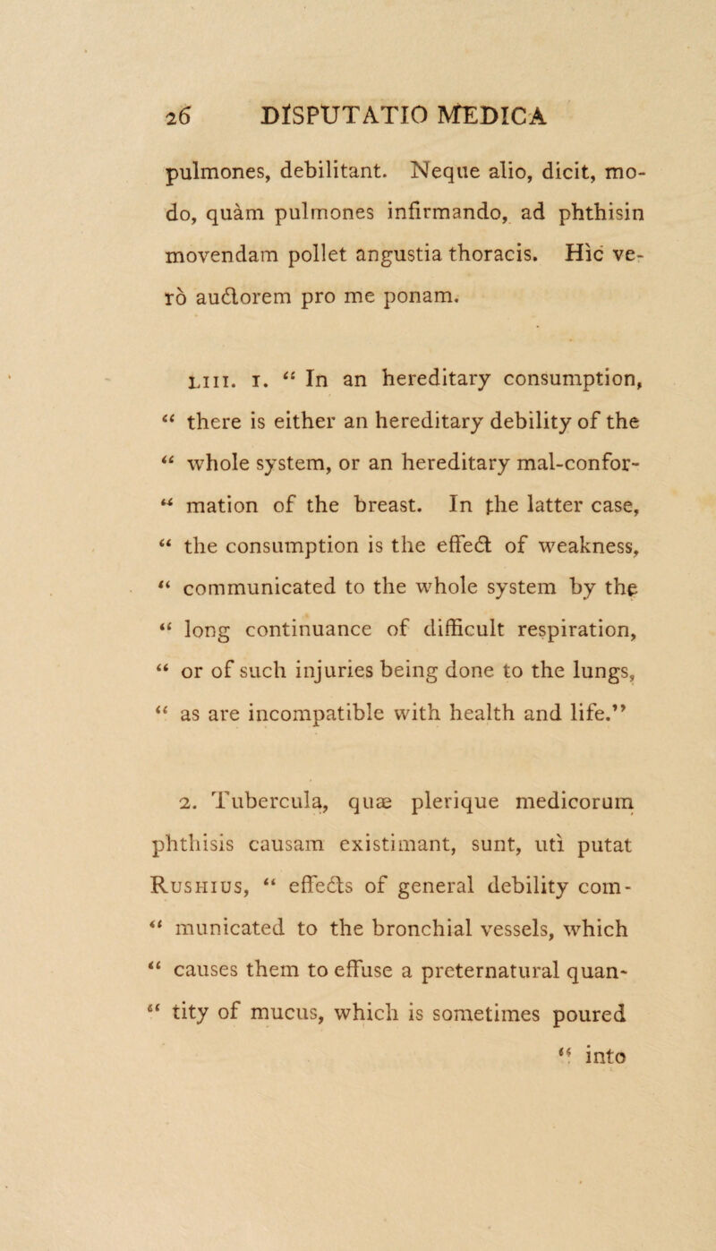 pulmones, debilitant. Neque alio, dicit, mo¬ do, quam pulmones infirmando, ad phthisin movendam pollet angustia thoracis. Hic ve¬ ro au&orem pro me ponam. i,111. i. “ In an hereditary consumption, “ there is either an hereditary debility of the “ whole system, or an hereditary mal-confor- u mation of the breast. In the latter case, “ the consumption is the effed of weakness, “ communicated to the whole system by the “ long continuance of difficult respiration, “ or of such injuries being done to the lungs, “ as are incompatible with health and life.” 2. Tubercula, quae plerique medicorum phthisis causam existimant, sunt, uti putat Rushius, “ effe&s of general debility com- “ municated to the bronchial vessels, which “ causes them to effuse a preternatural quan* 6t tity of mucus, whicli is sometimes poured M into