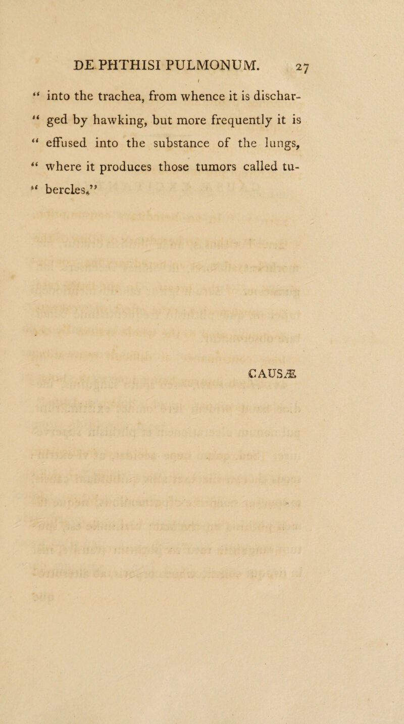 I “ into the trachea, from whence it is dischar- “ ged by hawking, but more frequently it is “ effused into the substance of the lungs, “ where it produces those tumors called tu- s< bercles*’* CAUS M