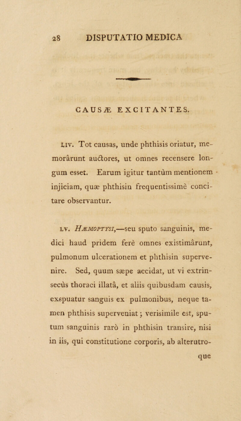 GAUSiE EXCITANTES. tiv. Tot causas, unde phthisis oriatur, me¬ morarunt auctores, ut omnes recensere lon¬ gum esset. Earum igitur tantum mentionem • injiciam, quae phthisin frequentissime conci¬ tare observantur. lv. Hjemopttsi,—seu sputo sanguinis, me¬ dici haud pridem fere omnes existimarunt, pulmonum ulcerationem et phthisin superve¬ nire. Sed, quum saepe accidat, ut vi extrin¬ secus thoraci illata, et aliis quibusdam causis, exspuatur sanguis ex pulmonibus, neque ta¬ men phthisis superveniat; verisimile est, spu¬ tum sanguinis raro in phthisin transire, nisi in iis, qui constitutione corporis, ab alterutro- que