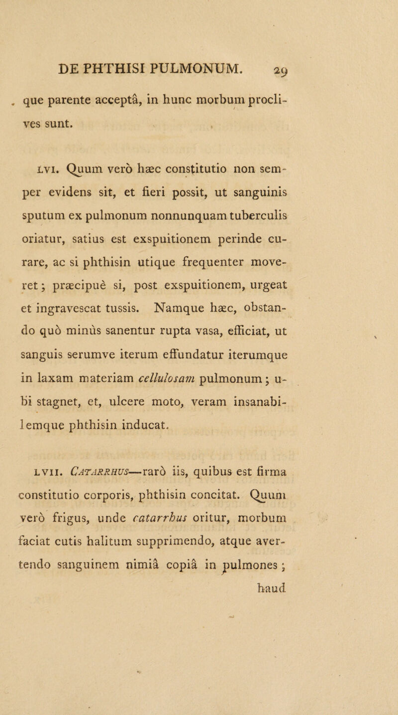 „ que parente accepta, in hunc morbum procli¬ ves sunt. lvi. Quum vero haec constitutio non sem~ per evidens sit, et fieri possit, ut sanguinis sputum ex pulmonum nonnunquam tuberculis oriatur, satius est exspuitionem perinde cu¬ rare, ac si phthisin utique frequenter move¬ ret ; praecipue si, post exspuitionem, urgeat et ingravescat tussis. Namque haec, obstan¬ do quo minus sanentur rupta vasa, efficiat, ut sanguis serumve iterum effundatur iterumque in laxam materiam cellulas avi pulmonum; u~ bi stagnet, et, ulcere moto, veram insanabi- lemque phthisin inducat. lvii. Catarrhus—raro iis, quibus est firma constitutio corporis, phthisin concitat. Quum vero frigus, unde catarrhus oritur, morbum faciat cutis halitum supprimendo, atque aver¬ tendo sanguinem nimia copia in pulmones; haud