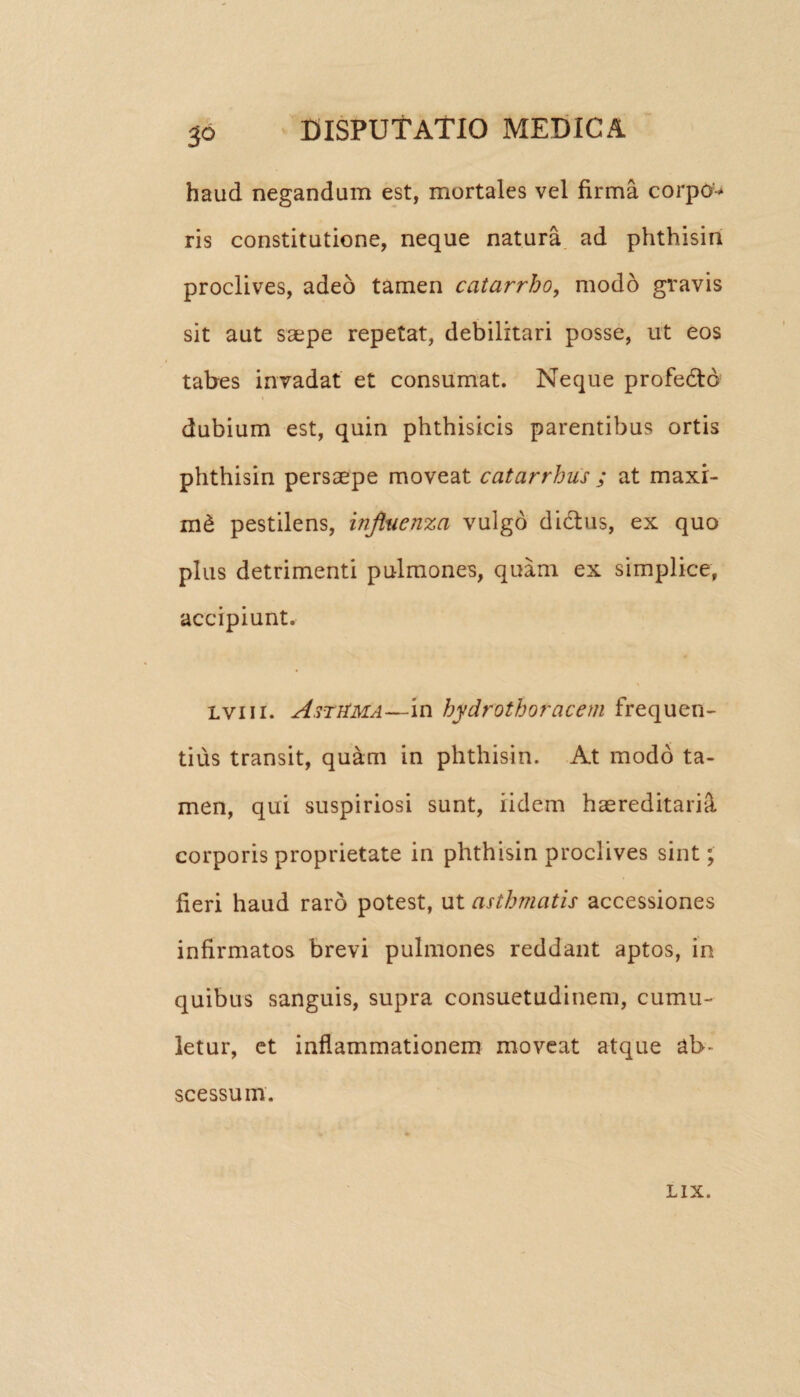 5° haud negandum est, mortales vel firma corpo^ ris constitutione, neque natura ad phthisin proclives, adeo tamen catarrho, modo gravis sit aut saepe repetat, debilitari posse, ut eos tabes invadat et consumat. Neque profe&o t dubium est, quin phthisicis parentibus ortis phthisin persaepe moveat catarrhus ; at maxi- m& pestilens, influenza vulgo dictus, ex quo plus detrimenti pulmones, quam ex simplice, accipiunt. lviii. AstHma—in hydrothoracem frequen¬ tius transit, quam in phthisin. At modo ta¬ men, qui suspiriosi sunt, ridem haereditariS. corporis proprietate in phthisin proclives sint; fieri haud raro potest, ut asthmatis accessiones infirmatos brevi pulmones reddant aptos, in quibus sanguis, supra consuetudinem, cumu¬ letur, et inflammationem moveat atque ab¬ scessum. LIX.