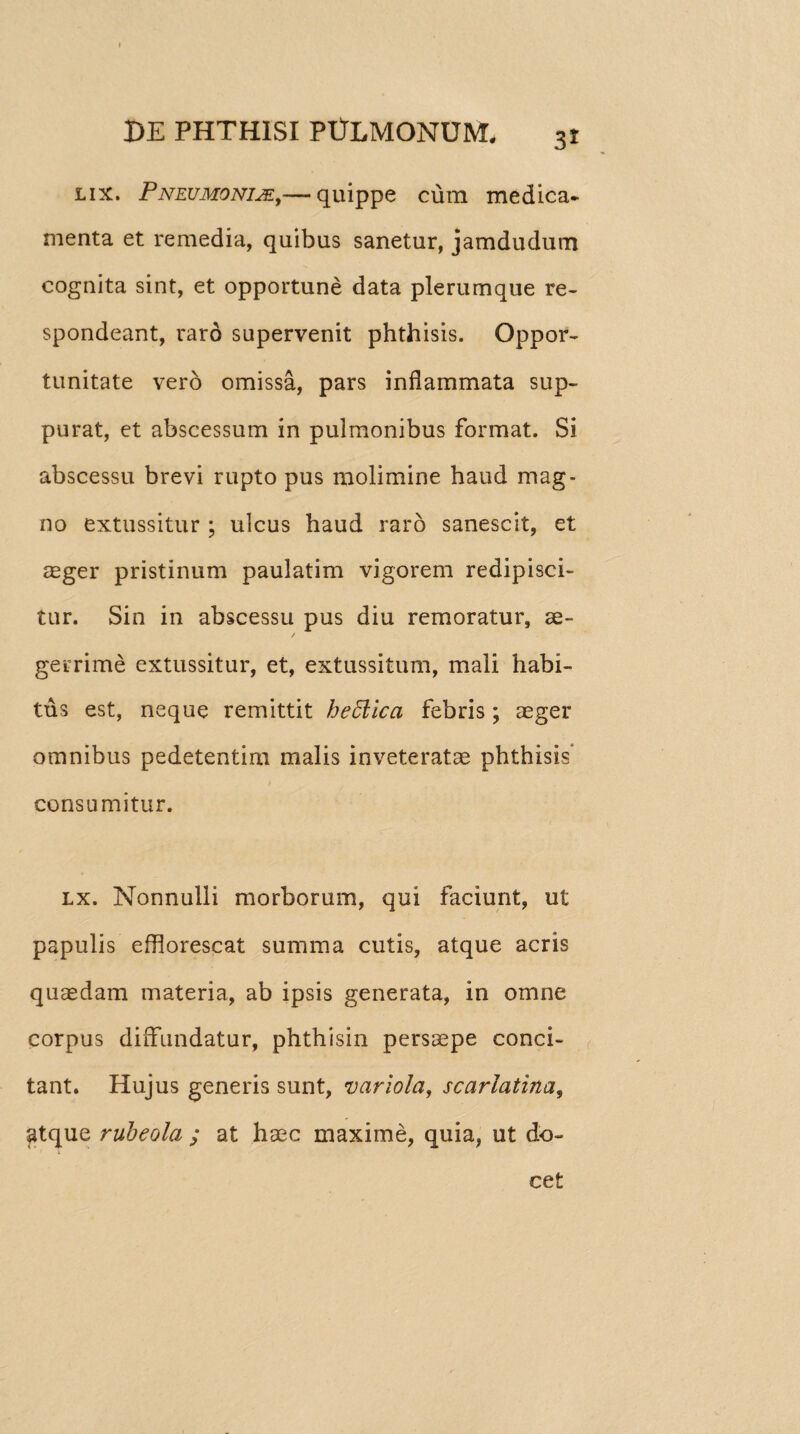 lix. Pneumoniae,— quippe cum medica¬ menta et remedia, quibus sanetur, jamdudum cognita sint, et opportune data plerumque re¬ spondeant, raro supervenit phthisis. Oppor¬ tunitate vero omissa, pars inflammata sup¬ purat, et abscessum in pulmonibus format. Si abscessu brevi rupto pus molimine haud mag¬ no extussitur ; ulcus haud raro sanescit, et aeger pristinum paulatim vigorem redipisci¬ tur. Sin in abscessu pus diu remoratur, ae¬ gerrime extussitur, et, extussitum, mali habi¬ tus est, neque remittit heffiica febris; aeger omnibus pedetentim malis inveteratae phthisis consumitur. lx. Nonnulli morborum, qui faciunt, ut papulis efflorescat summa cutis, atque acris quaedam materia, ab ipsis generata, in omne corpus diffundatur, phthisin persaepe conci¬ tant. Hujus generis sunt, variola, scarlatina, atque rubeola ; at haec maxime, quia, ut do¬ cet