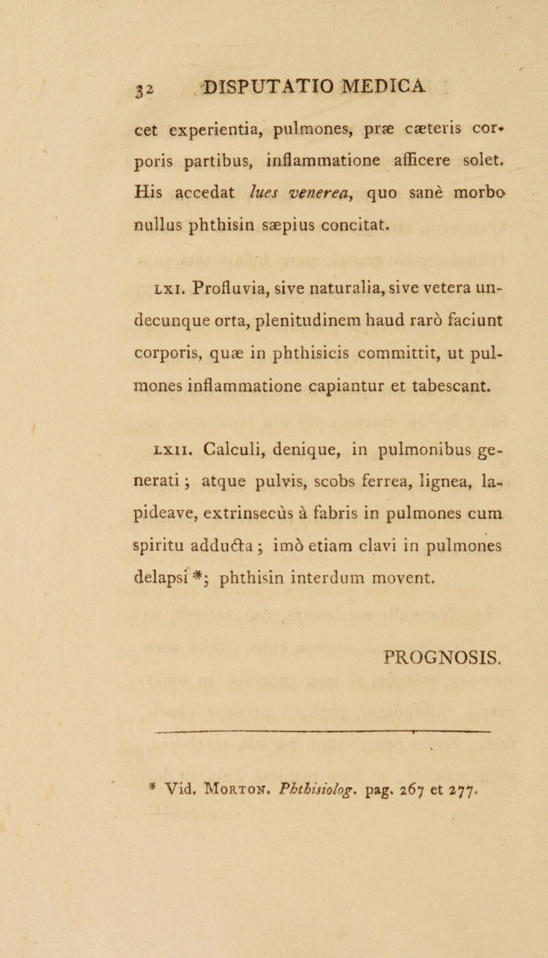 cet experientia, pulmones, prae cseteris cor* poris partibus, inflammatione aflicere solet. His accedat lues venerea, quo sane morbo nullus phthisin saepius concitat. lxi. Profluvia, sive naturalia, sive vetera un¬ decunque orta, plenitudinem haud raro faciunt corporis, quae in phthisicis committit, ut pul¬ mones inflammatione capiantur et tabescant. lxii. Calculi, denique, in pulmonibus ge¬ nerati ; atque pulvis, scobs ferrea, lignea, la-* pideave, extrinsecus a fabris in pulmones cum spiritu addudfa ; imo etiam clavi in pulmones delapsi phthisin interdum movent. PROGNOSIS. * Vid. Morton. Phthisiolog. pag, 267 et 277.