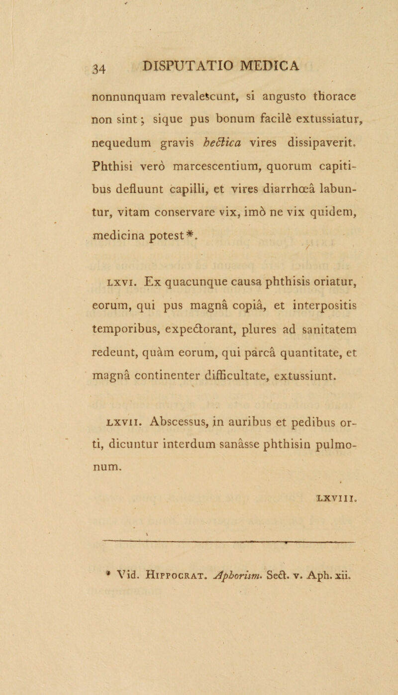 nonnunquam revalescunt, si angusto thorace non sint; sique pus bonum facile extussiatur, nequedum gravis heftica vires dissipaverit. Phthisi vero marcescentium, quorum capiti¬ bus defluunt capilli, et vires diarrhoea labun- tur, vitam conservare vix, imo ne vix quidem, medicina potest*. / lxvi. Ex quacunque causa phthisis oriatur, eorum, qui pus magna copia, et interpositis temporibus, expedlorant, plures ad sanitatem redeunt, quam eorum, qui parca quantitate, et magna continenter difficultate, extussiunt. % jlxvii. Abscessus, in auribus et pedibus or¬ ti, dicuntur interdum sanasse phthisin pulmo¬ num. lxvi ii. * Yid. Hippocrat. Aphoruvu Se£l. v. Aph. xii.