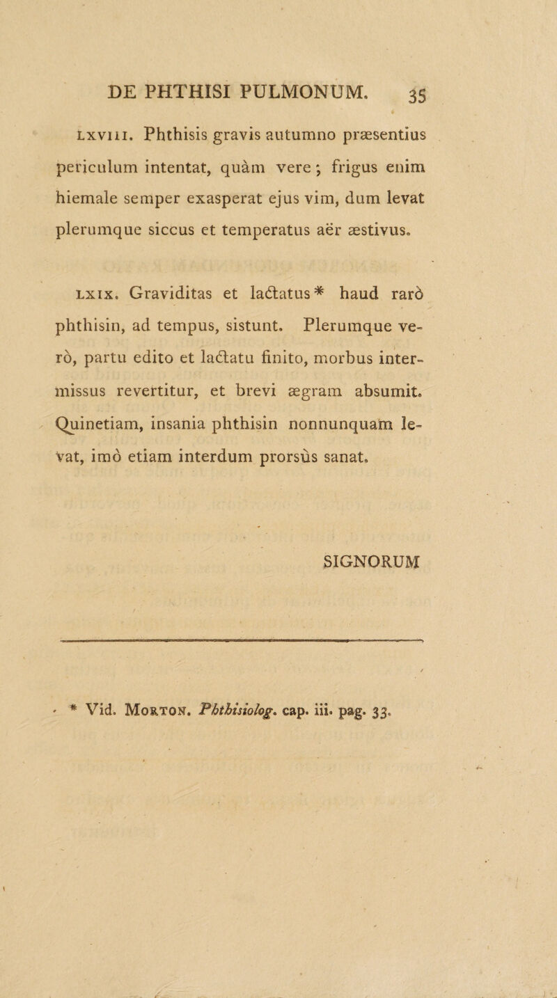 Lxvni. Phthisis gravis autumno praesentias periculum intentat, quam vere; frigus enim hiemale semper exasperat ejus vim, dum levat plerumque siccus et temperatus aer aestivus, lxix. Graviditas et ladtatus* haud raro phthisin, ad tempus, sistunt. Plerumque ve¬ ro, partu edito et la&atu finito, morbus inter» missus revertitur, et brevi aegram absumit, Quinetiam, insania phthisin nonnunquam le¬ vat, imo etiam interdum prorsus sanat, SIGNORUM * * Vid. Morton. Phtbisiol&g. cap. iii. pag. 33,