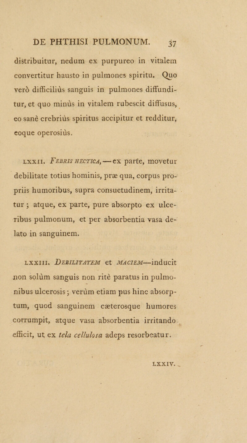 distribuitur, nedum ex purpureo in vitalem convertitur hausto in pulmones spiritu. Quo vero difficilius sanguis in pulmones diffundi¬ tur, et quo minus in vitalem rubescit diffusus, eo sane crebrius spiritus accipitur et redditur, eoque operosius. lxxii. Febris hectica, — ex parte, movetur debilitate totius hominis, prae qua, corpus pro¬ priis humoribus, supra consuetudinem, irrita¬ tur ; atque, ex parte, pure absorpto ex ulce¬ ribus pulmonum, et per absorbentia vasa de¬ lato in sanguinem. lxxiii» Debilitatem et maciem— inducit non solum sanguis non rite paratus in pulmo¬ nibus ulcerosis; verum etiam pus hinc absorp¬ tum, quod sanguinem caeterosque humores corrumpit, atque vasa absorbentia irritando efficit, ut ex tela cellulosa adeps resorbeatur. LXXIV* _