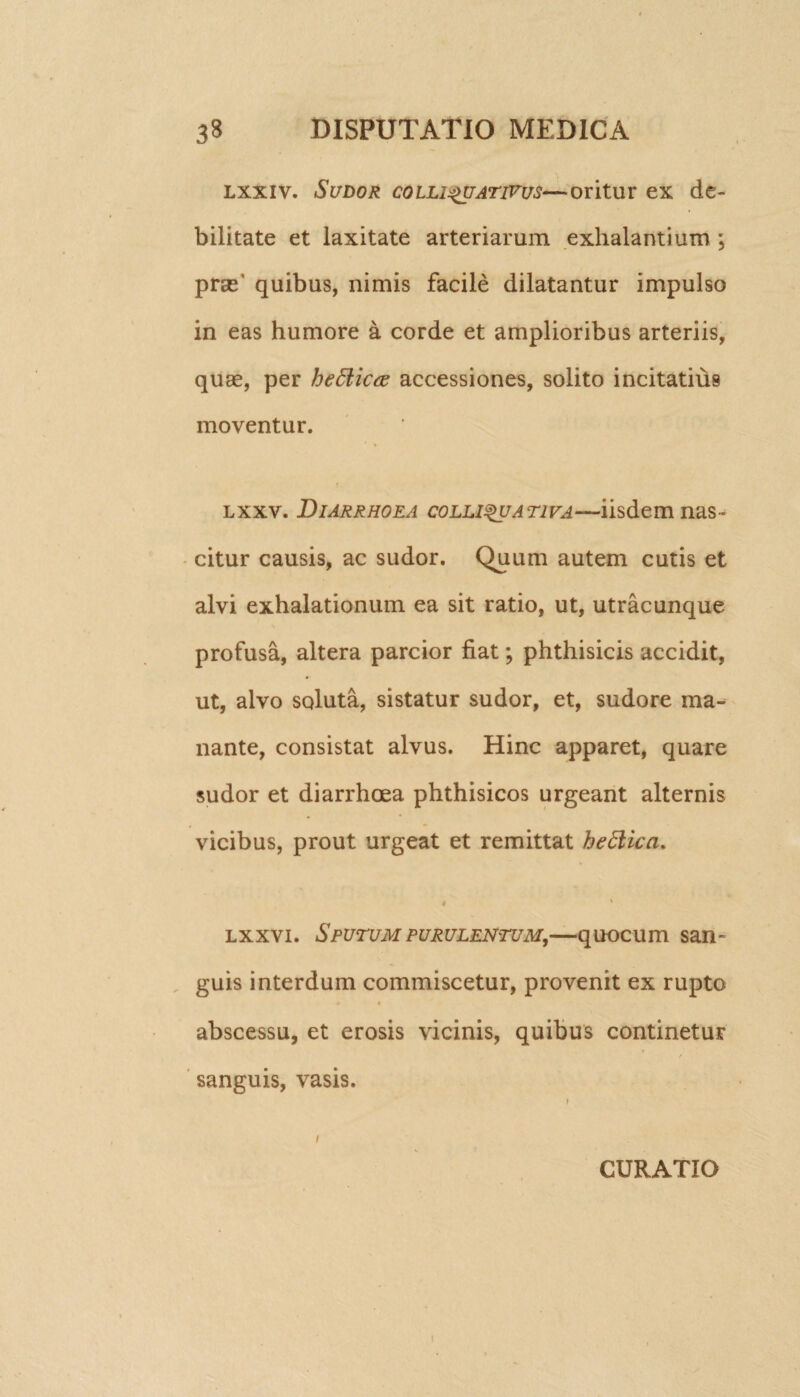 lxxiv. Sudor colli^uativus—oritur ex de¬ bilitate et laxitate arteriarum exhalantium ; pras’ quibus, nimis facile dilatantur impulso in eas humore a corde et amplioribus arteriis, quas, per heSUcce accessiones, solito incitatius moventur. lxxv. Diarrhoea collisuativa—iisdem nas¬ citur causis, ac sudor. Quum autem cutis et alvi exhalationum ea sit ratio, ut, utracunque profusa, altera parcior fiat; phthisicis accidit, ut, alvo soluta, sistatur sudor, et, sudore ma¬ nante, consistat alvus. Hinc apparet, quare sudor et diarrhoea phthisicos urgeant alternis vicibus, prout urgeat et remittat hettica. * ' lxxvi. Sputum purulentum,—quocum san¬ guis interdum commiscetur, provenit ex rupto « abscessu, et erosis vicinis, quibus continetur sanguis, vasis. i CURATIO