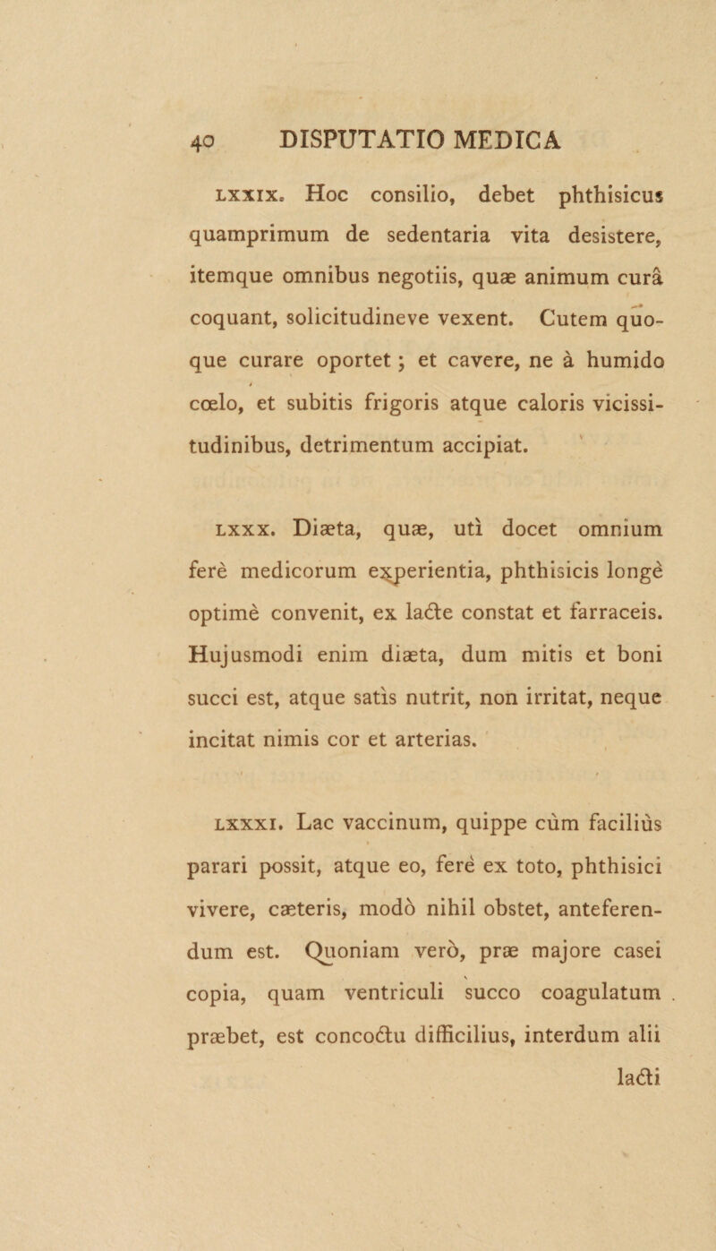 lxxixs Hoc consilio, debet phthisicus quamprimum de sedentaria vita desistere, itemque omnibus negotiis, quae animum cura coquant, solicitudineve vexent. Cutem quo¬ que curare oportet; et cavere, ne a humido % » coelo, et subitis frigoris atque caloris vicissi¬ tudinibus, detrimentum accipiat. lxxx. Diaeta, quae, uti docet omnium fere medicorum experientia, phthisicis longe optime convenit, ex lade constat et farraceis. Hujusmodi enim diaeta, dum mitis et boni succi est, atque satis nutrit, non irritat, neque incitat nimis cor et arterias. « / lxxx i. Lac vaccinum, quippe cum facilius t parari possit, atque eo, fere ex toto, phthisici vivere, caeteris, modo nihil obstet, anteferen¬ dum est. Quoniam vero, prae majore casei \ copia, quam ventriculi succo coagulatum praebet, est concodu difficilius, interdum alii ladi