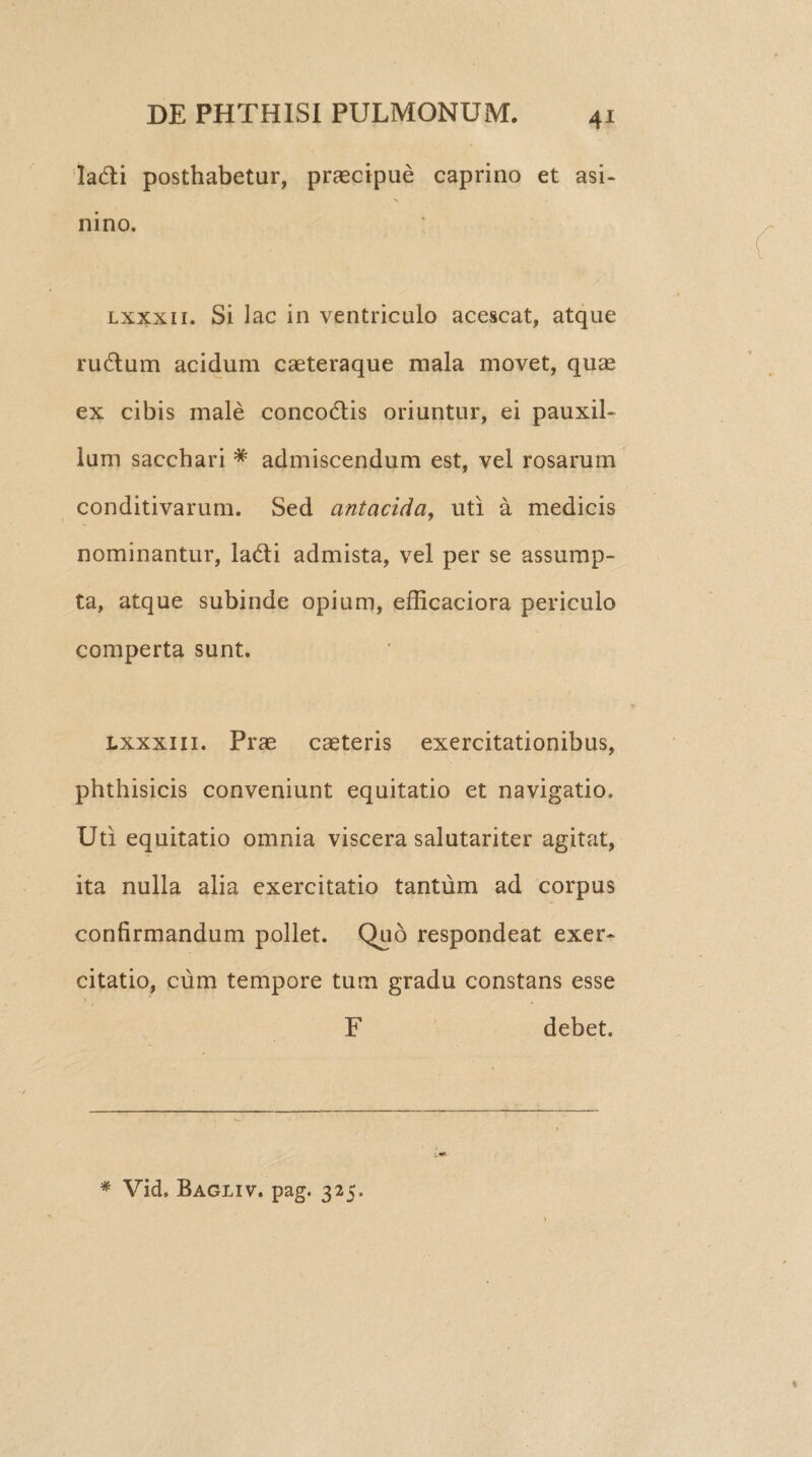 4* Ia£ti posthabetur, praecipue caprino et asi- nino. lxxxii. Si lac in ventriculo acescat, atque ru&um acidum caeteraque mala movet, quae ex cibis male concodtis oriuntur, ei pauxil¬ lum sacchari * admiscendum est, vel rosarum conditivarum. Sed antacida, uti a medicis nominantur, la&i admista, vel per se assump¬ ta, atque subinde opium, efficaciora periculo comperta sunt. lxxxiii. Prae caeteris exercitationibus, phthisicis conveniunt equitatio et navigatio. Uti equitatio omnia viscera salutariter agitat, ita nulla alia exercitatio tantum ad corpus confirmandum pollet. Quo respondeat exer¬ citatio, cum tempore tum gradu constans esse F debet. * Vid. Bagliv. pag. 325.