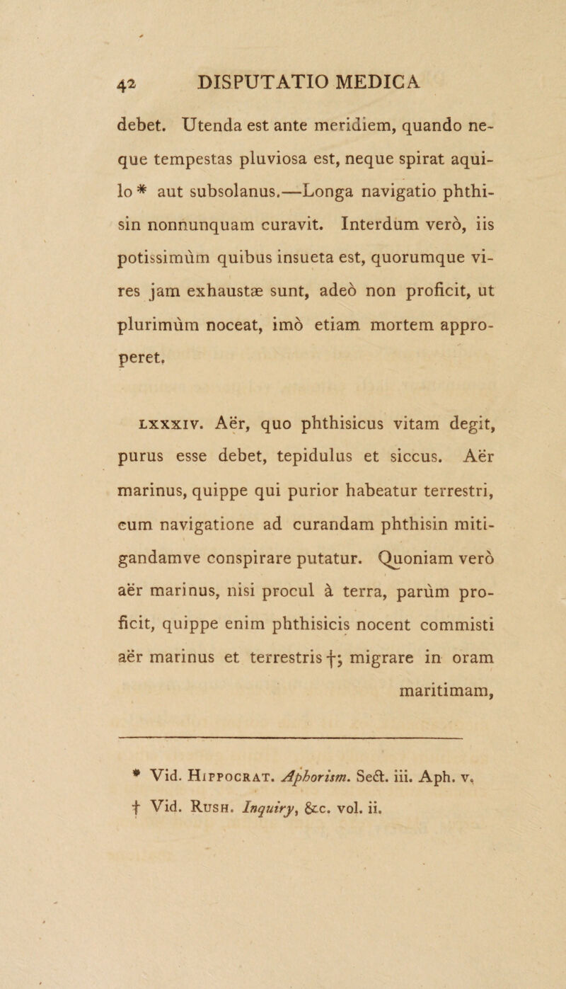 debet. Utenda est ante meridiem, quando ne¬ que tempestas pluviosa est, neque spirat aqui¬ lo * aut subsolanus.—Longa navigatio phthi- sin nonnunquam curavit. Interdum vero, iis potissimum quibus insueta est, quorumque vi¬ res jam exhaustae sunt, adeo non proficit, ut plurimum noceat, imo etiam mortem appro¬ peret. lxxxiv. Aer, quo phthisicus vitam degit, purus esse debet, tepidulus et siccus. Aer marinus, quippe qui purior habeatur terrestri, cum navigatione ad curandam phthisin miti- gandamve conspirare putatur. Quoniam vero aer marinus, nisi procul a terra, parum pro¬ ficit, quippe enim phthisicis nocent commisti aer marinus et terrestris f; migrare in oram maritimam, * Vid. H ippocrat. Aphorism. Se£l. iii. Aph. v, « n f Vid. Rush. Inquiry, &;c. vol. ii.