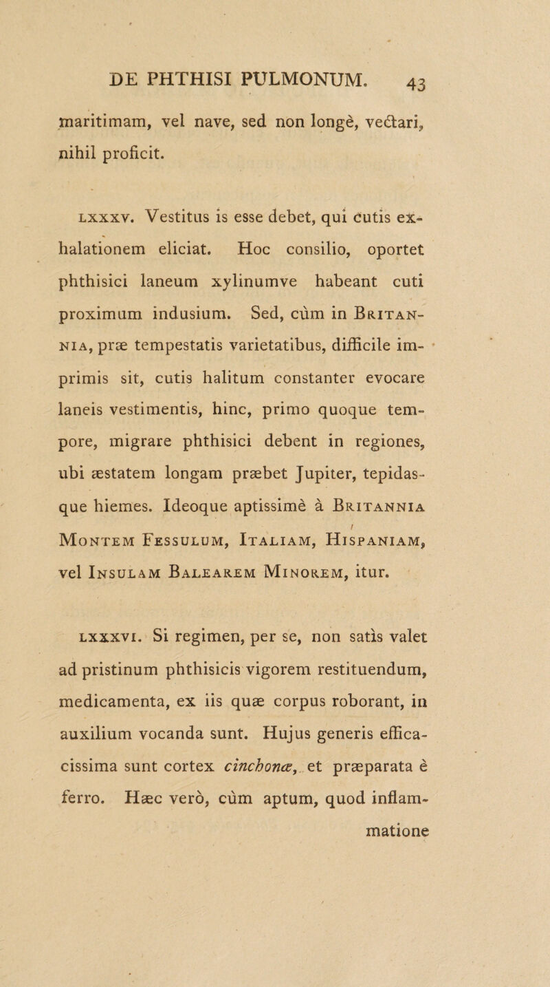 maritimam, vel nave, sed non longe, ve&ari, nihil proficit. lxxxv. Vestitus is esse debet, qui Cutis ex¬ halationem eliciat. Hoc consilio, oportet phthisici laneum xylinumve habeant cuti proximum indusium. Sed, cum in Britan¬ nia, prae tempestatis varietatibus, difficile im¬ primis sit, cutis halitum constanter evocare laneis vestimentis, hinc, primo quoque tem¬ pore, migrare phthisici debent in regiones, ubi aestatem longam praebet Jupiter, tepidas- que hiemes. Ideoque aptissime a Britannia i Montem Fessulum, Italiam, Hispaniam, vel Insulam Balearem Minorem, itur. lxxxv i. Si regimen, per se, non satis valet ad pristinum phthisicis vigorem restituendum, medicamenta, ex iis quae corpus roborant, in auxilium vocanda sunt. Hujus generis effica- cissima sunt cortex cinchonce, et praeparata e ferro. Haec vero, cum aptum, quod inflam¬ matione