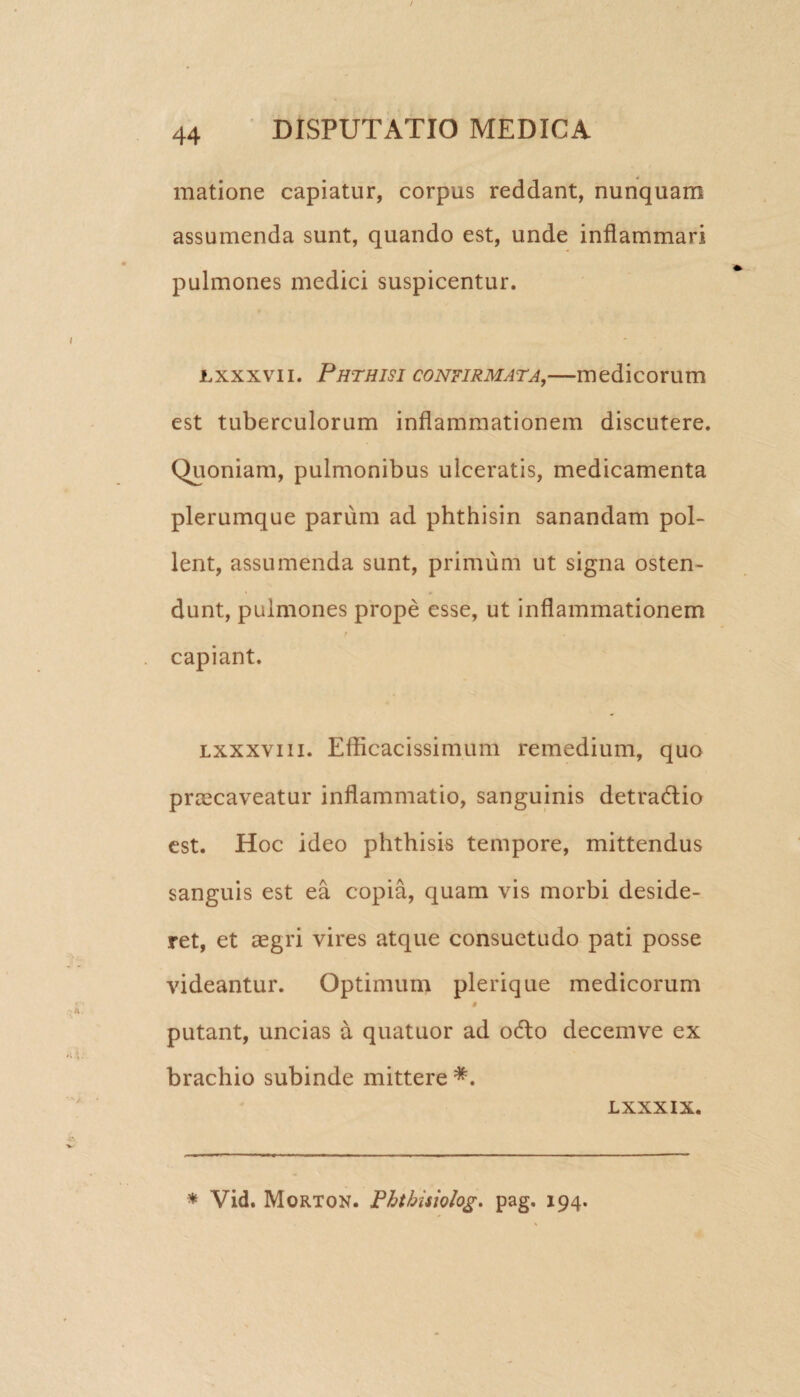 matione capiatur, corpus reddant, nunquam assumenda sunt, quando est, unde inflammari pulmones medici suspicentur. nxxxvn. Phthisi confirmata,—medicorum est tuberculorum inflammationem discutere. Quoniam, pulmonibus ulceratis, medicamenta plerumque parum ad phthisin sanandam pol¬ lent, assumenda sunt, primum ut signa osten¬ dunt, pulmones prope esse, ut inflammationem / capiant. lxxxviii. Efficacissimum remedium, quo praecaveatur inflammatio, sanguinis detradlio est. Hoc ideo phthisis tempore, mittendus sanguis est ea copia, quam vis morbi deside¬ ret, et aegri vires atque consuetudo pati posse videantur. Optimum plerique medicorum i putant, uncias a quatuor ad o6to decemve ex brachio subinde mittere #. LXXXIX. * Vid. Morton. Phtbisiolog. pag. 194.