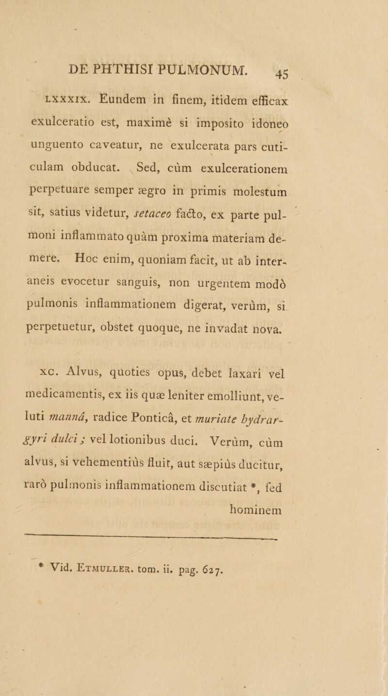 lxxxix. Eundem in finem, itidem efficax exulceratio est, maxime si imposito idoneo unguento caveatur, ne exulcerata pars cuti¬ culam obducat. Sed, cum exulcerationem perpetuare semper aegro in primis molestum sit, satius videtur, setaceo facio, ex parte pul¬ moni inflammato quam proxima materiam de¬ mere. Hoc enim, quoniam facit, ut ab inter¬ aneis evocetur sanguis, non urgentem modo pulmonis inflammationem digerat, verum, si perpetuetur, obstet quoque, ne invadat nova. xc. Alvus, quoties opus, debet laxari vel medicamentis, ex iis quas leniter emolliunt, ve- luti manna, radice Pontica, et muriate hydrar- gy? i dulci; vel lotionibus duci. Verum, cum alvus, si vehementius fluit, aut saepius ducitur, raro pulmonis inflammationem discutiat *, fed hominem * Vid. Etmuller. tom, ii. pag. 627.