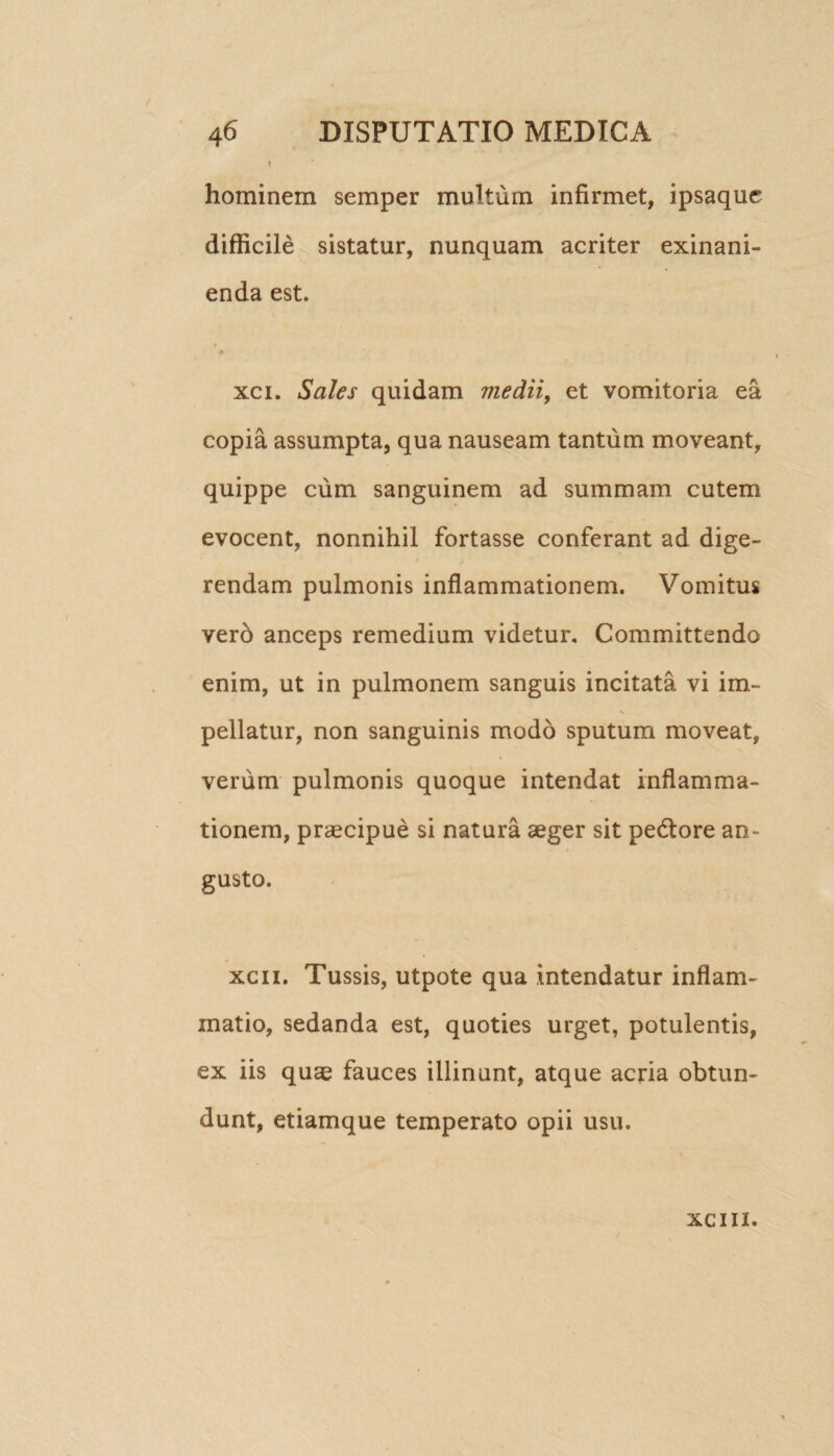 ! hominem semper multum infirmet, ipsaquc difficile sistatur, nunquam acriter exinani¬ enda est. xci. Sales quidam medii, et vomitoria ea copia assumpta, qua nauseam tantum moveant, quippe cum sanguinem ad summam cutem evocent, nonnihil fortasse conferant ad dige¬ rendam pulmonis inflammationem. Vomitus vero anceps remedium videtur. Committendo enim, ut in pulmonem sanguis incitata vi im- N. pellatur, non sanguinis modo sputum moveat, verum pulmonis quoque intendat inflamma¬ tionem, praecipue si natura aeger sit pedtore an¬ gusto. xcii. Tussis, utpote qua intendatur inflam¬ matio, sedanda est, quoties urget, potulentis, ex iis quae fauces illinunt, atque acria obtun¬ dunt, etiamque temperato opii usu. xcm.