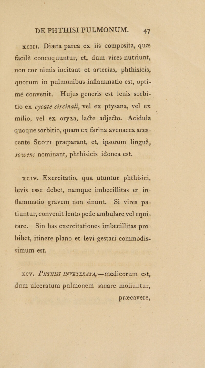 xciii. Diaeta parca ex iis composita, quae facile concoquuntur, et, dum vires nutriunt, non cor nimis incitant et arterias, phthisicis, quorum in pulmonibus inflammatio est, opti¬ me convenit. Hujus generis est lenis sorbi¬ tio ex cycate circinali, vel ex ptysana, vel ex milio, vel ex oryza, ladle adjedto. Acidula quoque sorbitio, quam ex farina avenacea aces¬ cente Scoti praeparant, et, ipsorum lingua, sowens nominant, phthisicis idonea est. xciv. Exercitatio, qua utuntur phthisici, levis esse debet, namque imbecillitas et in¬ flammatio gravem non sinunt. Si vires pa¬ tiuntur, convenit lento pede ambulare vel equi¬ tare. Sin has exercitationes imbecillitas pro¬ hibet, itinere plano et levi gestari commodis¬ simum est. xcv. Phthisi inveterata,~medicorum est, dum ulceratum pulmonem sanare moliuntur, praecavere, 1