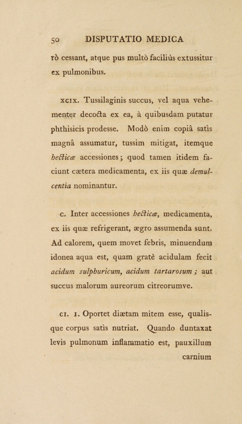 ro cessant, atque pus multo facilius extussitur ex pulmonibus. xcix. Tussilaginis succus, vel aqua vehe- % menter deco&a ex ea, a quibusdam putatur phthisicis prodesse. Modb enim copia satis magna assumatur, tussim mitigat, itemque heElictf accessiones; quod tamen itidem fa¬ ciunt caetera medicamenta, ex iis quae demul- centia nominantur. c. Inter accessiones heElicce, medicamenta, ex iis quae refrigerant, aegro assumenda sunt. Ad calorem, quem movet febris, minuendum idonea aqua est, quam grate acidulam fecit acidum sulphuricwn, acidum tartarosum ; aut succus malorum aureorum citreorumve. ci. i. Oportet diaetam mitem esse, qualis¬ que corpus satis nutriat. Quando duntaxat levis pulmonum inflammatio est, pauxillum carnium