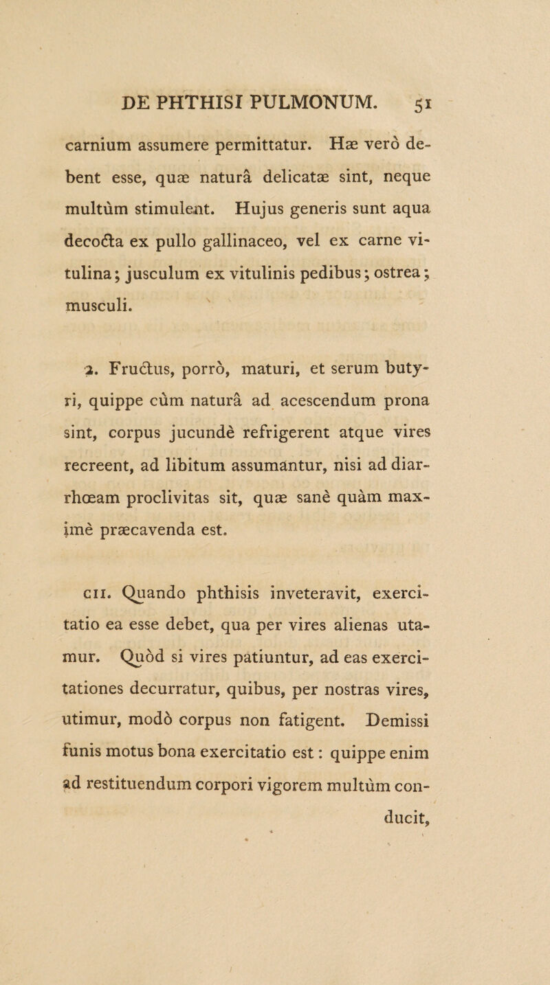 carnium assumere permittatur. Has vero de¬ bent esse, quae natura delicatae sint, neque multum stimulent. Hujus generis sunt aqua deco&a ex pullo gallinaceo, vel ex carne vi¬ tulina; jusculum ex vitulinis pedibus; ostrea; musculi. 2. Fru&us, porro, maturi, et serum buty¬ ri, quippe cum natura ad acescendum prona sint, corpus jucunde refrigerent atque vires recreent, ad libitum assumantur, nisi ad diar¬ rhoeam proclivitas sit, quae sane quam max¬ ime praecavenda est. en. Quando phthisis inveteravit, exerci¬ tatio ea esse debet, qua per vires alienas uta¬ mur. Quod si vires patiuntur, ad eas exerci¬ tationes decurratur, quibus, per nostras vires, utimur, modo corpus non fatigent. Demissi funis motus bona exercitatio est: quippe enim ad restituendum corpori vigorem multum con¬ ducit,