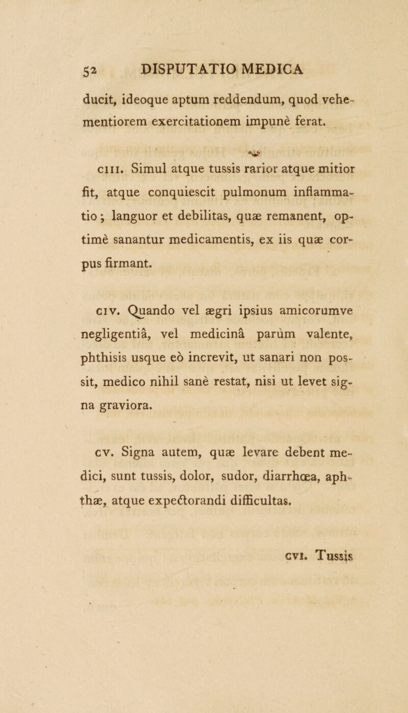 ducit, ideoque aptum reddendum, quod vehe- mentiorem exercitationem impune ferat. cui. Simul atque tussis rarior atque mitior fit, atque conquiescit pulmonum inflamma¬ tio ; languor et debilitas, quae remanent, op¬ time sanantur medicamentis, ex iis quae cor¬ pus firmant. civ. Quando vel aegri ipsius amicorumve negligentia, vel medicina parum valente, phthisis usque eo increvit, ut sanari non pos¬ sit, medico nihil sane restat, nisi ut levet sig¬ na graviora. f cv. Signa autem, quae levare debent me¬ dici, sunt tussis, dolor, sudor, diarrhoea, aph¬ thae, atque expe&orandi difficultas. cvi. Tussis