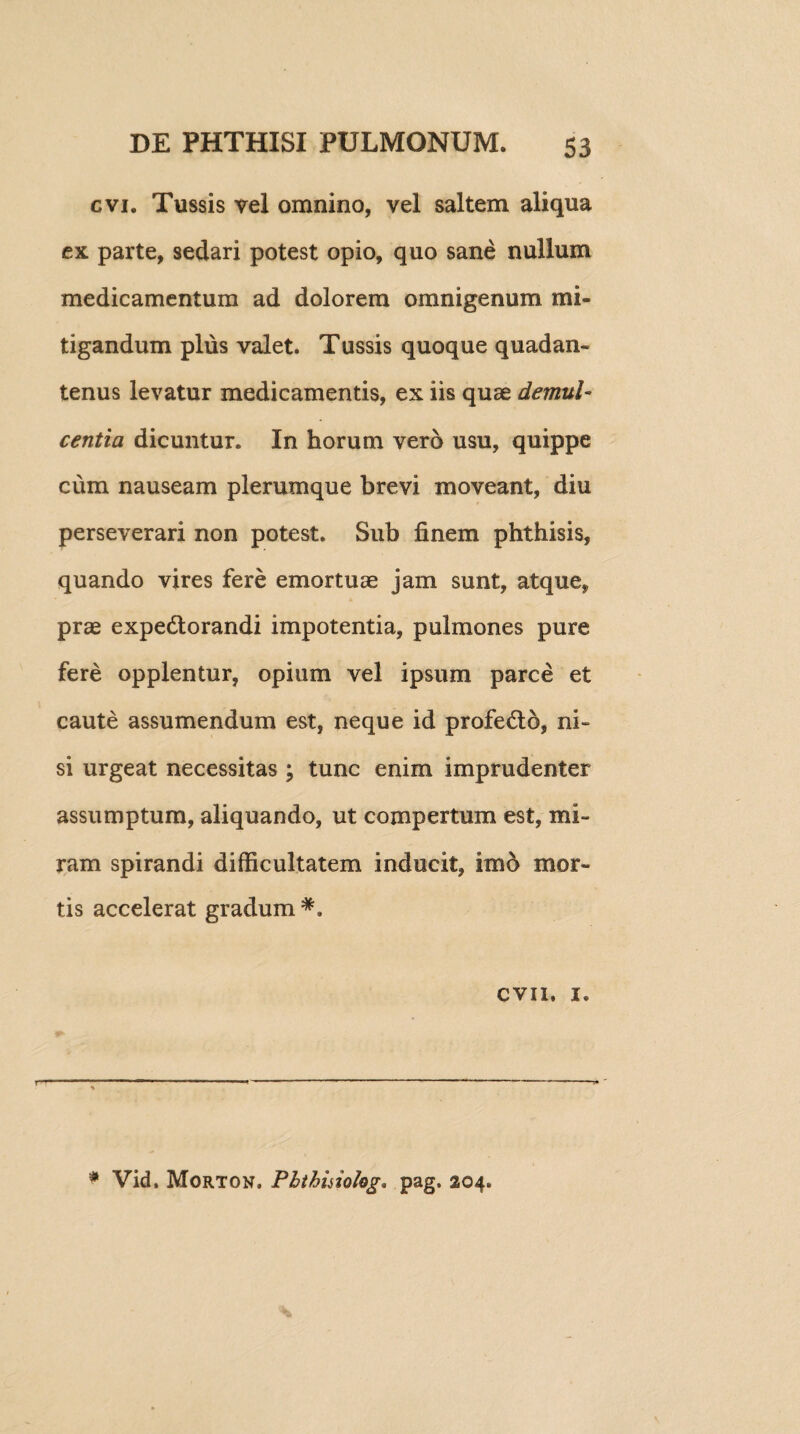 cvi. Tussis vel omnino, vel saltem aliqua ex parte, sedari potest opio, quo sane nullum medicamentum ad dolorem omnigenum mi¬ tigandum plus valet. Tussis quoque quadan- tenus levatur medicamentis, ex iis quae demul¬ centia dicuntur. In horum vero usu, quippe cum nauseam plerumque brevi moveant, diu perseverari non potest. Sub finem phthisis, quando vires fere emortuae jam sunt, atque, prae expedtorandi impotentia, pulmones pure fere opplentur, opium vel ipsum parce et caute assumendum est, neque id profedto, ni¬ si urgeat necessitas ; tunc enim imprudenter assumptum, aliquando, ut compertum est, mi¬ ram spirandi difficultatem inducit, imo mor¬ tis accelerat gradum *. cvii, 1. r * Vid. Morton. Pbthinolog. pag. 204.