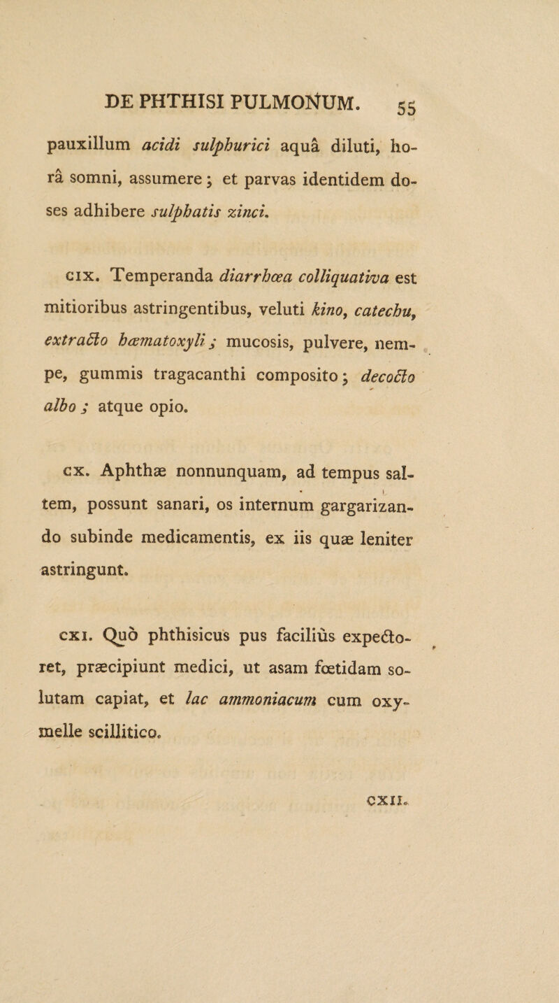 pauxillum acidi sulphurici aqua diluti, ho¬ ra somni, assumere ; et parvas identidem do- ses adhibere sulphatis zinci. cix. Temperanda diarrhoea colliquativa est mitioribus astringentibus, veluti kino, catechu, extradlo hcematoxyli; mucosis, pulvere, nem¬ pe, gummis tragacanthi composito; decocto albo j atque opio* cx. Aphthae nonnunquam, ad tempus sal- • i tem, possunt sanari, os internum gargarizan¬ do subinde medicamentis, ex iis quae leniter astringunt* exi. Quo phthisicus pus facilius expedo- ret, praecipiunt medici, ut asam foetidam so¬ lutam capiat, et lac ammoniacum cum oxy~ meile scillitico* CXIL