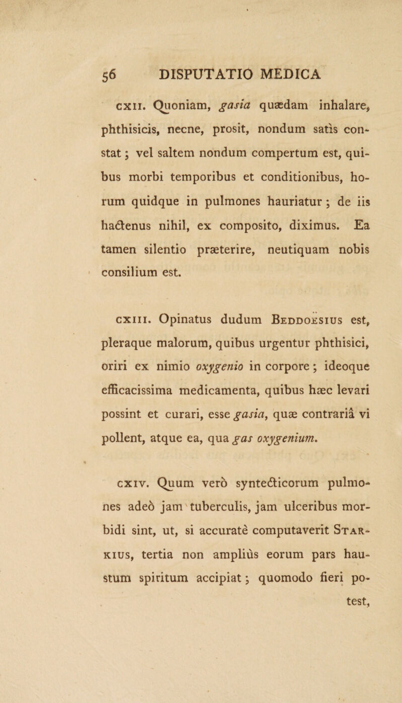 cxn. Quoniam, gasia quaedam inhalare, phthisicis, necne, prosit, nondum satis con¬ stat ; vel saltem nondum compertum est, qui¬ bus morbi temporibus et conditionibus, ho¬ rum quidque in pulmones hauriatur ; de iis ha&enus nihil, ex composito, diximus. Ea tamen silentio praeterire, neutiquam nobis consilium est. exui. Opinatus dudum Beddoesius est, pleraque malorum, quibus urgentur phthisici, oriri ex nimio oxygenio in corpore ; ideoque efficacissima medicamenta, quibus haec levari possint et curari, esse gasia, quae contraria vi pollent, atque ea, qua gas oxygenium. cxiv. Quum vero synte&icorum pulmo¬ nes adeb jam tuberculis, jam ulceribus mor¬ bidi sint, ut, si accurate computaverit Star- kius, tertia non amplius eorum pars hau¬ stum spiritum accipiat; quomodo fieri po¬ test,