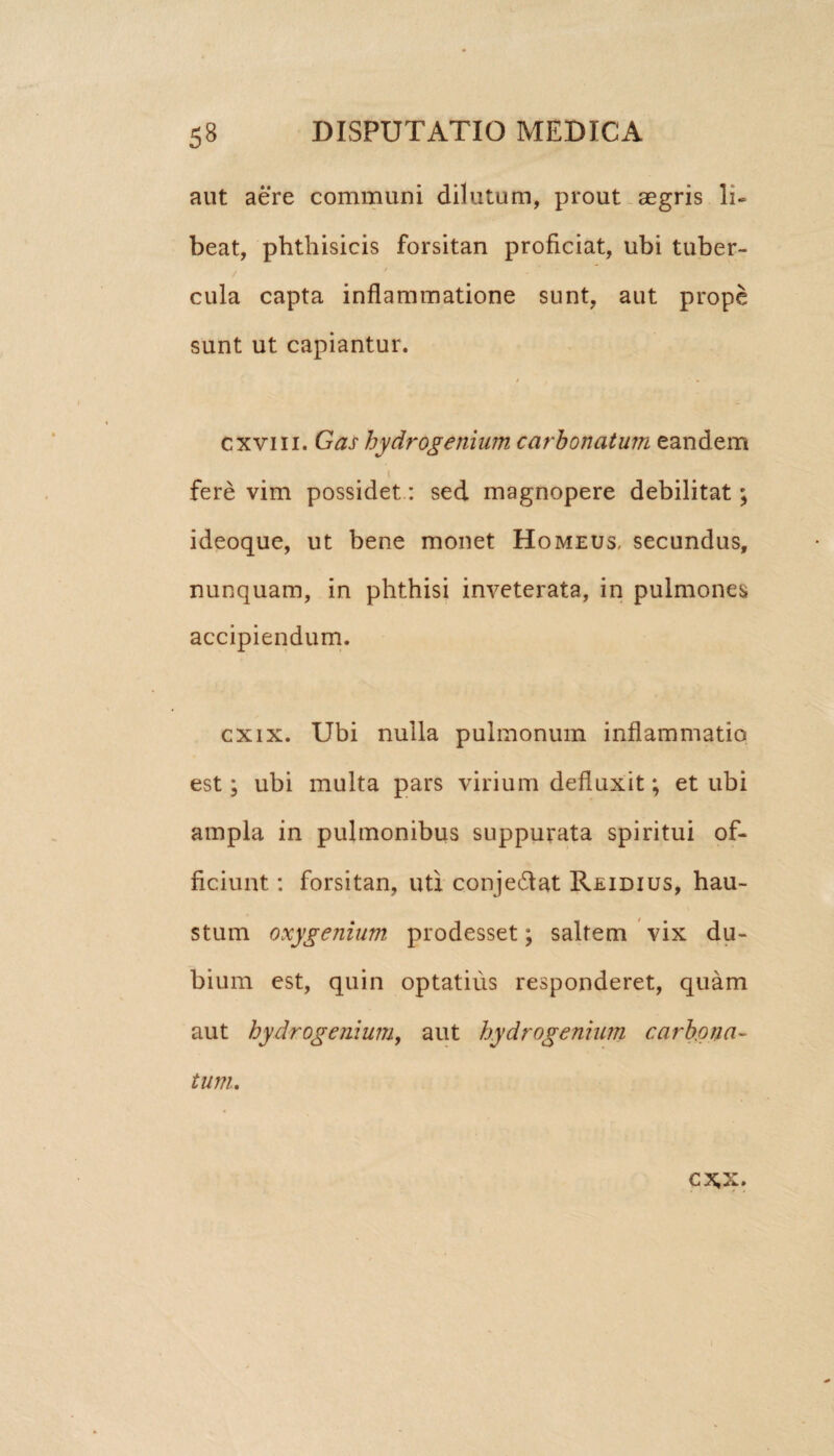 aut aere communi dilutum, prout aegris li¬ beat, phthisicis forsitan proficiat, ubi tuber- . / ^ ’ cula capta inflammatione sunt, aut prope sunt ut capiantur. / cxviii. Gas hydrogenium carbonatum eandem t fere vim possidet: sed magnopere debilitat; ideoque, ut bene monet Homeus, secundus, nunquam, in phthisi inveterata, in pulmones accipiendum. cxix. Ubi nulla pulmonum inflammatio est; ubi multa pars virium defluxit; et ubi ampla in pulmonibus suppurata spiritui of¬ ficiunt : forsitan, uti conje&at Reidius, hau¬ stum oxygenium prodesset; saltem vix du¬ bium est, quin optatius responderet, quam aut hydrogenium, aut hydrogenium carbona¬ tum, CX.X. I