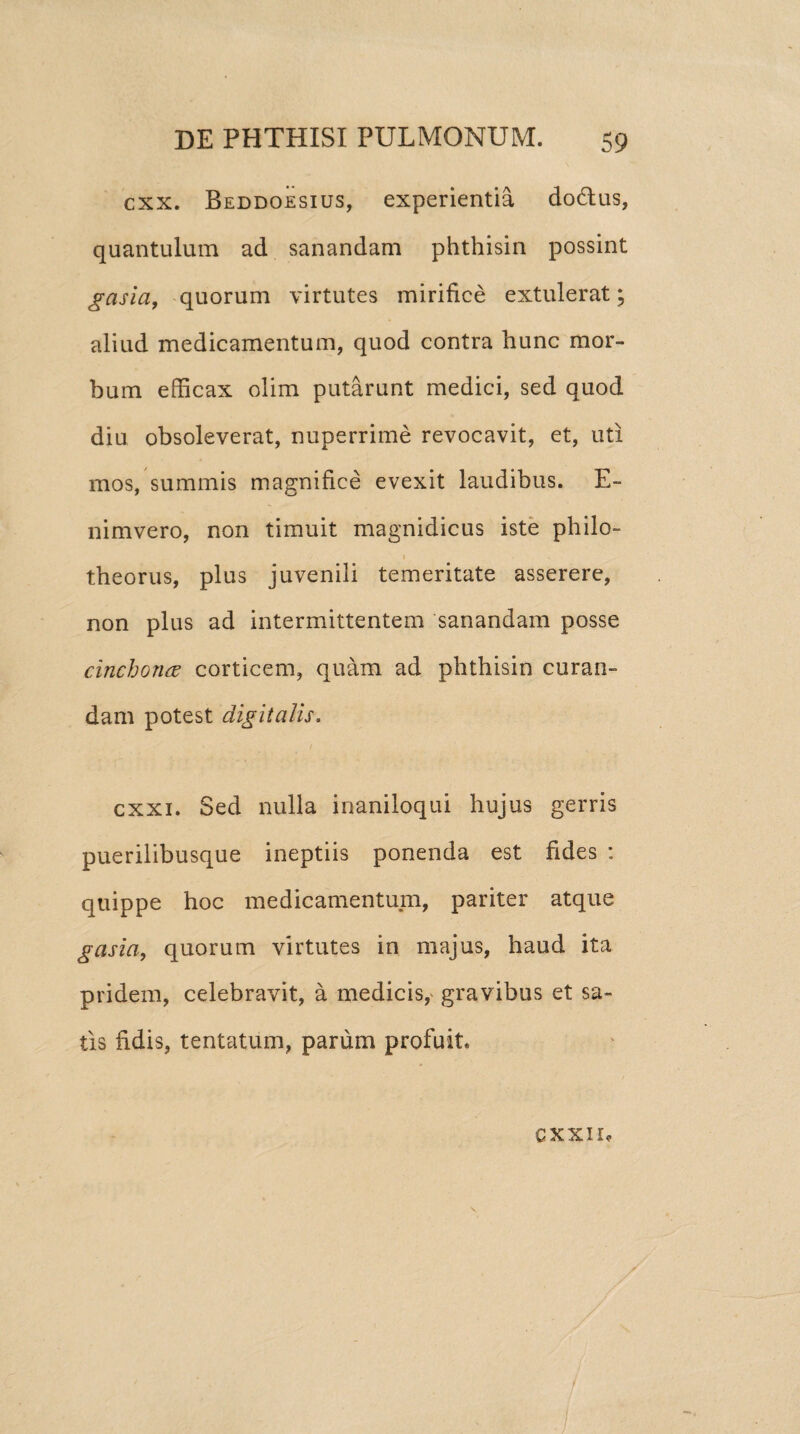 cxx. Beddoesius, experientia dodtus, quantulum ad sanandam phthisin possint gasla, quorum virtutes mirifice extulerat; aliud medicamentum, quod contra hunc mor¬ bum efficax olim putarunt medici, sed quod diu obsoleverat, nuperrime revocavit, et, uti mos, summis magnifice evexit laudibus. E- nimvero, non timuit magnidicus iste philo- 1 theorus, plus juvenili temeritate asserere, non plus ad intermittentem sanandam posse cinchoncE corticem, quam ad phthisin curan¬ dam potest digitalis, / cxxi. Sed nulla inaniloqui hujus gerris puerilibusque ineptiis ponenda est fides : quippe hoc medicamentum, pariter atque gasia, quorum virtutes in majus, haud ita pridem, celebravit, a medicis, gravibus et sa¬ tis fidis, tentatum, parum profuit. CXXIIf