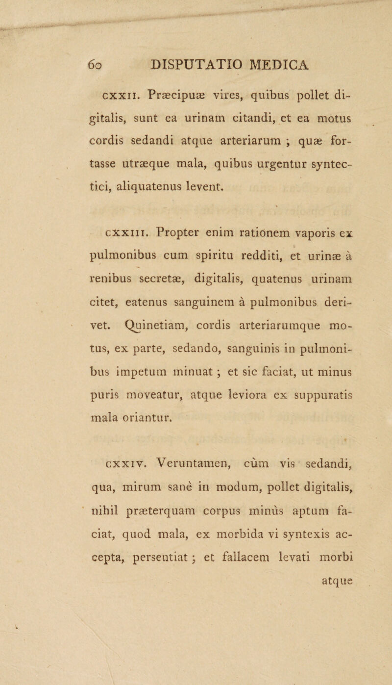 cxxn. Praecipuae vires, quibus pollet di¬ gitalis, sunt ea urinam citandi, et ea motus cordis sedandi atque arteriarum ; quae for¬ tasse utraeque mala, quibus urgentur syntec- tici, aliquatenus levent. cxxiii. Propter enim rationem vaporis ex pulmonibus cum spiritu redditi, et urinae a renibus secretae, digitalis, quatenus urinam citet, eatenus sanguinem a pulmonibus deri¬ vet. Quinetiam, cordis arteriarumque mo¬ tus, ex parte, sedando, sanguinis in pulmoni¬ bus impetum minuat; et sic faciat, ut minus puris moveatur, atque leviora ex suppuratis mala oriantur. cxxiv. Veruntamen, cum vis sedandi, qua, mirum sane in modum, pollet digitalis, nihil praeterquam corpus minus aptum fa¬ ciat, quod mala, ex morbida vi syntexis ac¬ cepta, persentiat ; et fallacem levati morbi atque